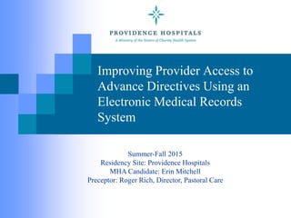 Improving Provider Access to
Advance Directives Using an
Electronic Medical Records
System
Summer-Fall 2015
Residency Site: Providence Hospitals
MHA Candidate: Erin Mitchell
Preceptor: Roger Rich, Director, Pastoral Care
 
