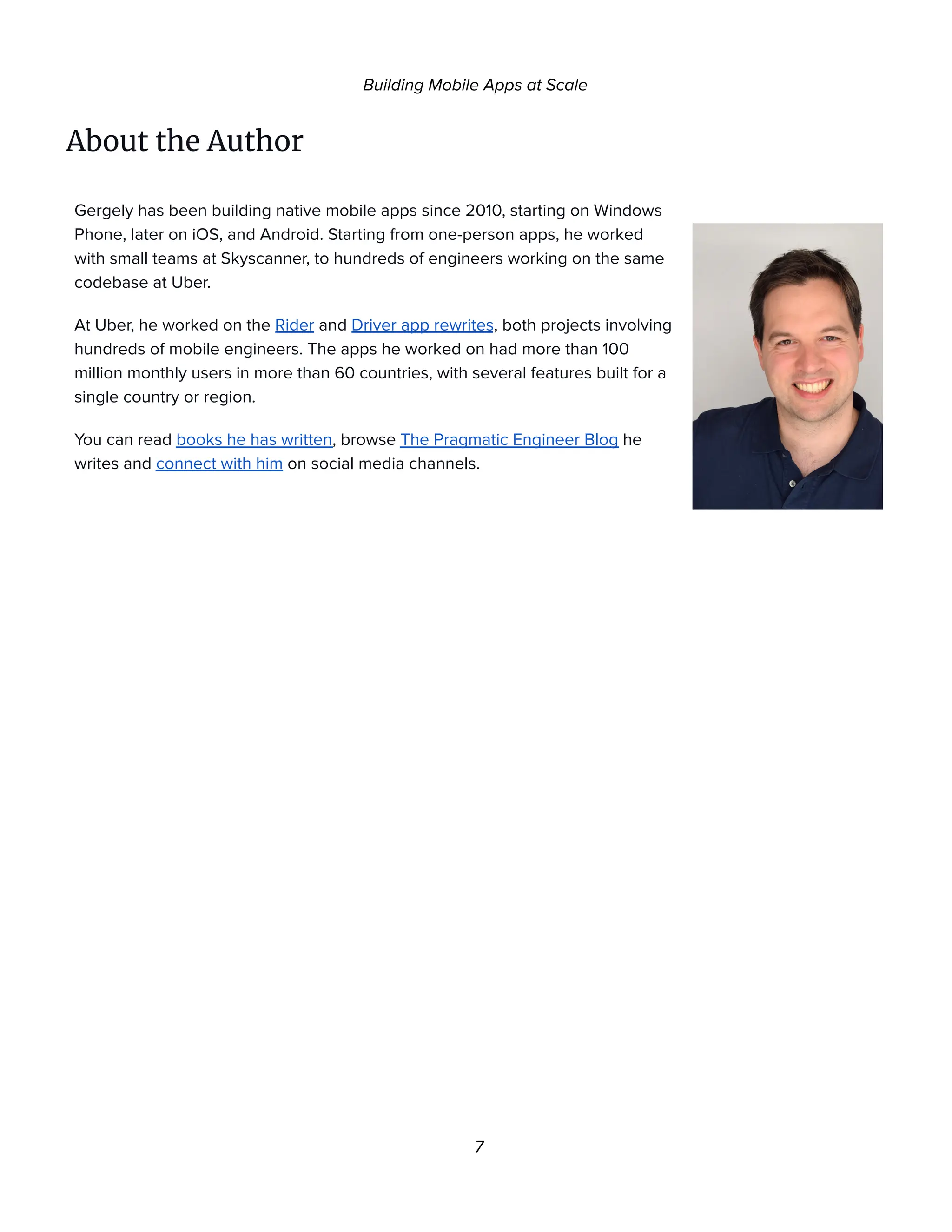 Building Mobile Apps at Scale
About the Author
Gergely has been building native mobile apps since 2010, starting on Windows
Phone, later on iOS, and Android. Starting from one-person apps, he worked
with small teams at Skyscanner, to hundreds of engineers working on the same
codebase at Uber.
At Uber, he worked on the Rider and Driver app rewrites, both projects involving
hundreds of mobile engineers. The apps he worked on had more than 100
million monthly users in more than 60 countries, with several features built for a
single country or region.
You can read books he has written, browse The Pragmatic Engineer Blog he
writes and connect with him on social media channels.
7
 