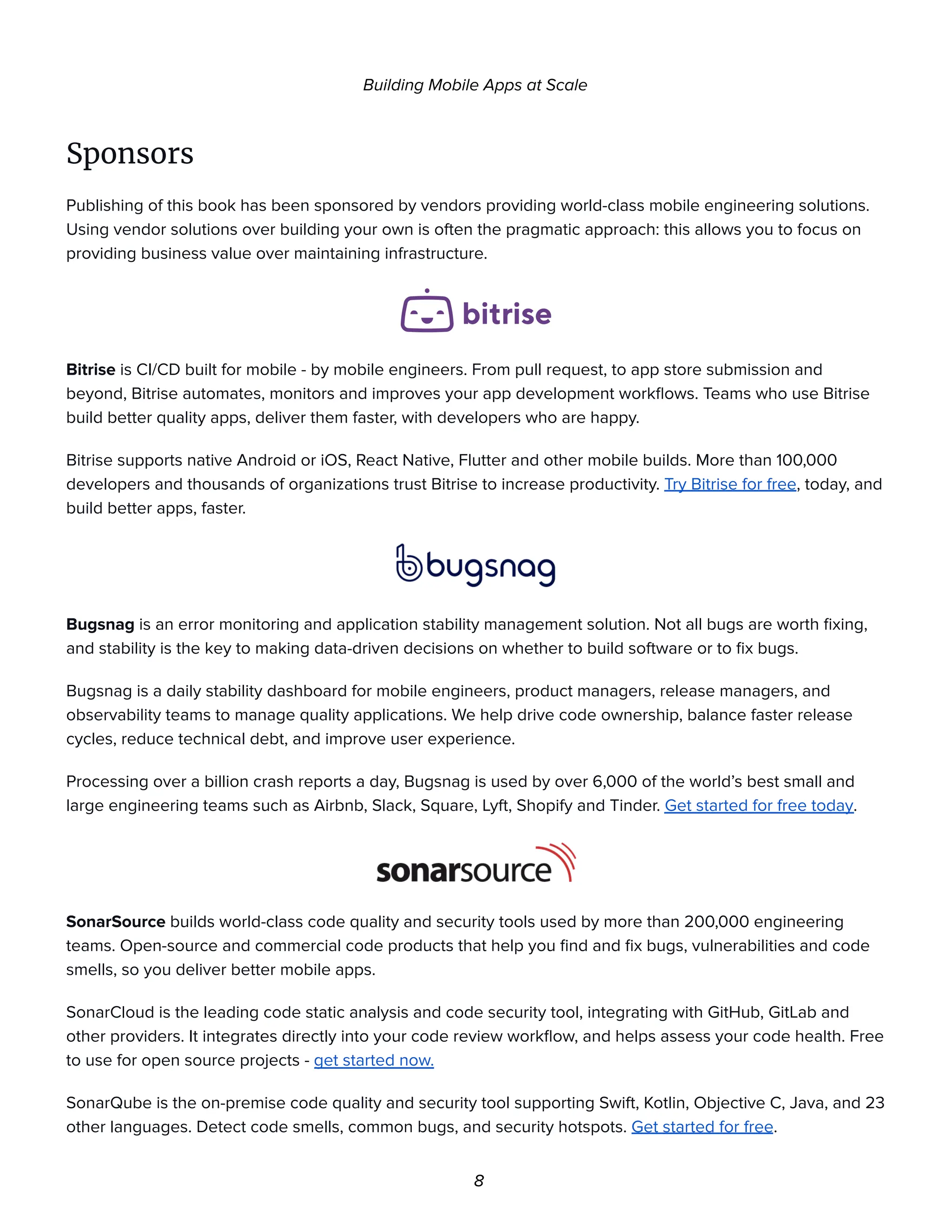Building Mobile Apps at Scale
Sponsors
Publishing of this book has been sponsored by vendors providing world-class mobile engineering solutions.
Using vendor solutions over building your own is often the pragmatic approach: this allows you to focus on
providing business value over maintaining infrastructure.
Bitrise is CI/CD built for mobile - by mobile engineers. From pull request, to app store submission and
beyond, Bitrise automates, monitors and improves your app development workflows. Teams who use Bitrise
build better quality apps, deliver them faster, with developers who are happy.
Bitrise supports native Android or iOS, React Native, Flutter and other mobile builds. More than 100,000
developers and thousands of organizations trust Bitrise to increase productivity. Try Bitrise for free, today, and
build better apps, faster.
Bugsnag is an error monitoring and application stability management solution. Not all bugs are worth fixing,
and stability is the key to making data-driven decisions on whether to build software or to fix bugs.
Bugsnag is a daily stability dashboard for mobile engineers, product managers, release managers, and
observability teams to manage quality applications. We help drive code ownership, balance faster release
cycles, reduce technical debt, and improve user experience.
Processing over a billion crash reports a day, Bugsnag is used by over 6,000 of the world’s best small and
large engineering teams such as Airbnb, Slack, Square, Lyft, Shopify and Tinder. Get started for free today.
SonarSource builds world-class code quality and security tools used by more than 200,000 engineering
teams. Open-source and commercial code products that help you find and fix bugs, vulnerabilities and code
smells, so you deliver better mobile apps.
SonarCloud is the leading code static analysis and code security tool, integrating with GitHub, GitLab and
other providers. It integrates directly into your code review workflow, and helps assess your code health. Free
to use for open source projects - get started now.
SonarQube is the on-premise code quality and security tool supporting Swift, Kotlin, Objective C, Java, and 23
other languages. Detect code smells, common bugs, and security hotspots. Get started for free.
8
 