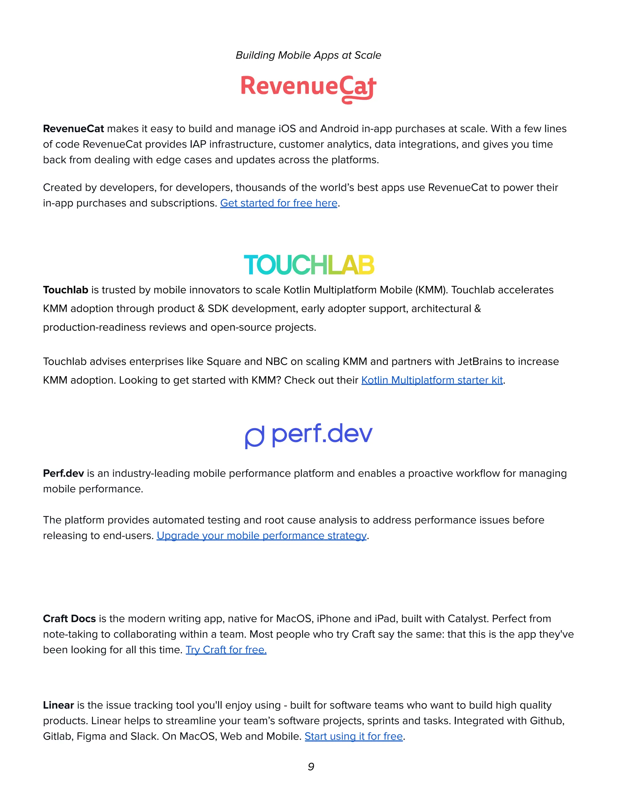 Building Mobile Apps at Scale
RevenueCat makes it easy to build and manage iOS and Android in-app purchases at scale. With a few lines
of code RevenueCat provides IAP infrastructure, customer analytics, data integrations, and gives you time
back from dealing with edge cases and updates across the platforms.
Created by developers, for developers, thousands of the world’s best apps use RevenueCat to power their
in-app purchases and subscriptions. Get started for free here.
Touchlab is trusted by mobile innovators to scale Kotlin Multiplatform Mobile (KMM). Touchlab accelerates
KMM adoption through product & SDK development, early adopter support, architectural &
production-readiness reviews and open-source projects.
Touchlab advises enterprises like Square and NBC on scaling KMM and partners with JetBrains to increase
KMM adoption. Looking to get started with KMM? Check out their Kotlin Multiplatform starter kit.
Perf.dev is an industry-leading mobile performance platform and enables a proactive workflow for managing
mobile performance.
The platform provides automated testing and root cause analysis to address performance issues before
releasing to end-users. Upgrade your mobile performance strategy.
Craft Docs is the modern writing app, native for MacOS, iPhone and iPad, built with Catalyst. Perfect from
note-taking to collaborating within a team. Most people who try Craft say the same: that this is the app they've
been looking for all this time. Try Craft for free.
Linear is the issue tracking tool you'll enjoy using - built for software teams who want to build high quality
products. Linear helps to streamline your team’s software projects, sprints and tasks. Integrated with Github,
Gitlab, Figma and Slack. On MacOS, Web and Mobile. Start using it for free.
9
 