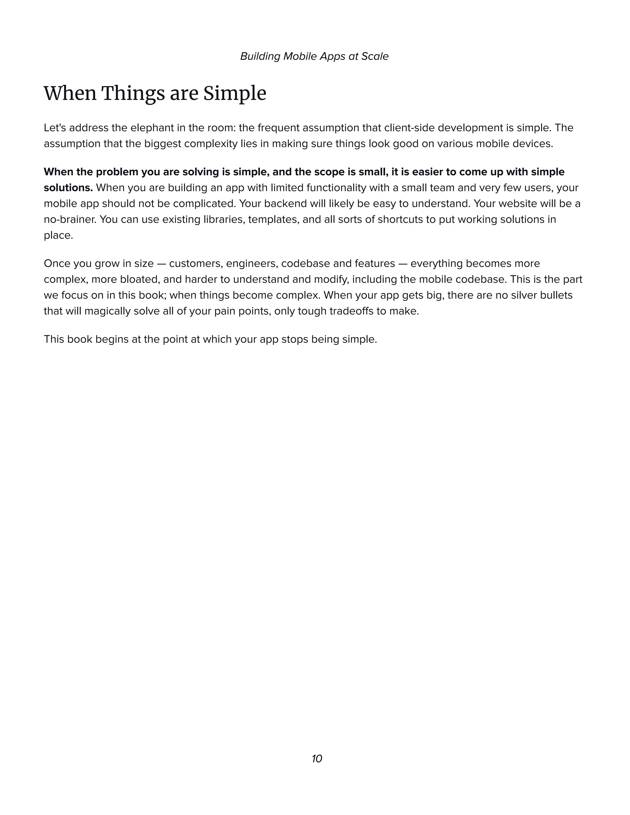 Building Mobile Apps at Scale
When Things are Simple
Let's address the elephant in the room: the frequent assumption that client-side development is simple. The
assumption that the biggest complexity lies in making sure things look good on various mobile devices.
When the problem you are solving is simple, and the scope is small, it is easier to come up with simple
solutions. When you are building an app with limited functionality with a small team and very few users, your
mobile app should not be complicated. Your backend will likely be easy to understand. Your website will be a
no-brainer. You can use existing libraries, templates, and all sorts of shortcuts to put working solutions in
place.
Once you grow in size — customers, engineers, codebase and features — everything becomes more
complex, more bloated, and harder to understand and modify, including the mobile codebase. This is the part
we focus on in this book; when things become complex. When your app gets big, there are no silver bullets
that will magically solve all of your pain points, only tough tradeoffs to make.
This book begins at the point at which your app stops being simple.
10
 