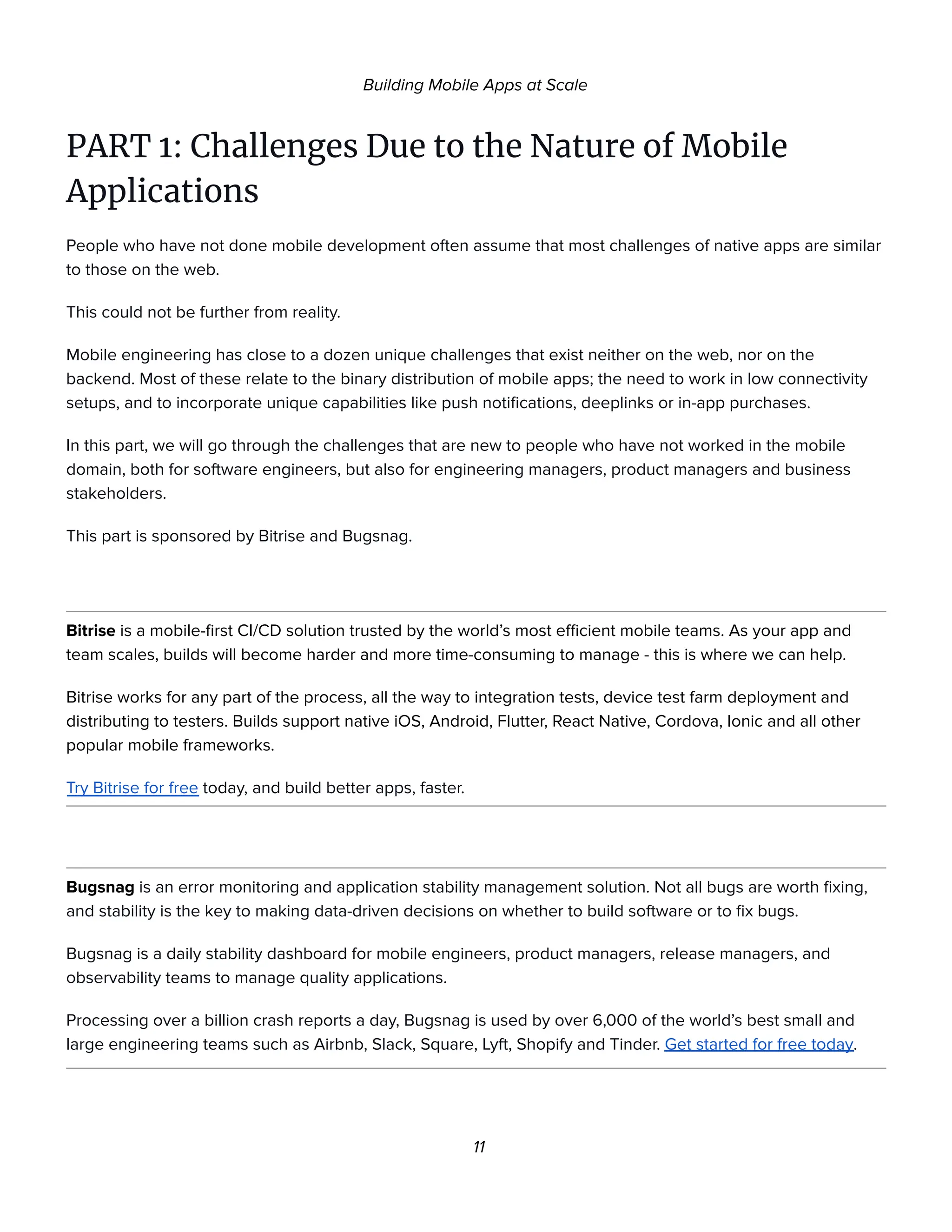 Building Mobile Apps at Scale
PART 1: Challenges Due to the Nature of Mobile
Applications
People who have not done mobile development often assume that most challenges of native apps are similar
to those on the web.
This could not be further from reality.
Mobile engineering has close to a dozen unique challenges that exist neither on the web, nor on the
backend. Most of these relate to the binary distribution of mobile apps; the need to work in low connectivity
setups, and to incorporate unique capabilities like push notifications, deeplinks or in-app purchases.
In this part, we will go through the challenges that are new to people who have not worked in the mobile
domain, both for software engineers, but also for engineering managers, product managers and business
stakeholders.
This part is sponsored by Bitrise and Bugsnag.
Bitrise is a mobile-first CI/CD solution trusted by the world’s most efficient mobile teams. As your app and
team scales, builds will become harder and more time-consuming to manage - this is where we can help.
Bitrise works for any part of the process, all the way to integration tests, device test farm deployment and
distributing to testers. Builds support native iOS, Android, Flutter, React Native, Cordova, Ionic and all other
popular mobile frameworks.
Try Bitrise for free today, and build better apps, faster.
Bugsnag is an error monitoring and application stability management solution. Not all bugs are worth fixing,
and stability is the key to making data-driven decisions on whether to build software or to fix bugs.
Bugsnag is a daily stability dashboard for mobile engineers, product managers, release managers, and
observability teams to manage quality applications.
Processing over a billion crash reports a day, Bugsnag is used by over 6,000 of the world’s best small and
large engineering teams such as Airbnb, Slack, Square, Lyft, Shopify and Tinder. Get started for free today.
11
 