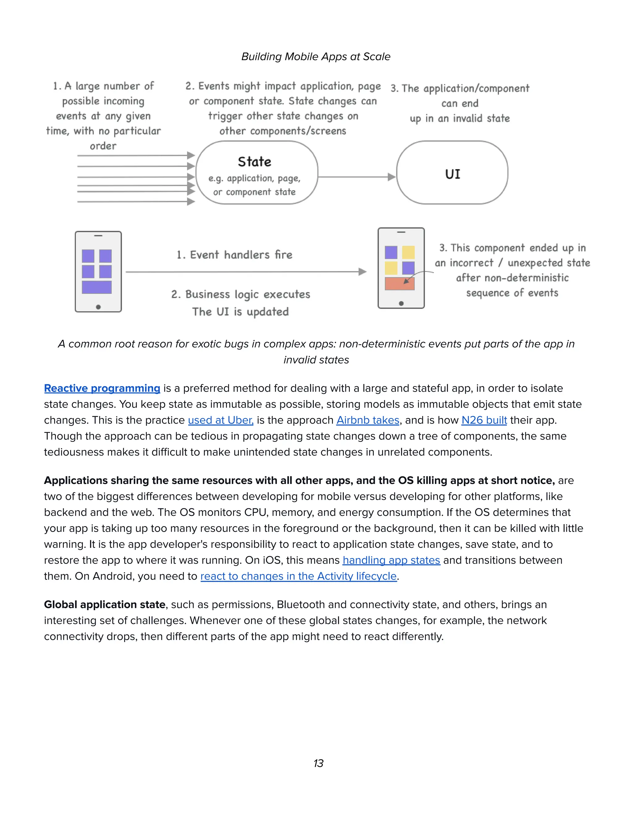 Building Mobile Apps at Scale
A common root reason for exotic bugs in complex apps: non-deterministic events put parts of the app in
invalid states
Reactive programming is a preferred method for dealing with a large and stateful app, in order to isolate
state changes. You keep state as immutable as possible, storing models as immutable objects that emit state
changes. This is the practice used at Uber, is the approach Airbnb takes, and is how N26 built their app.
Though the approach can be tedious in propagating state changes down a tree of components, the same
tediousness makes it difficult to make unintended state changes in unrelated components.
Applications sharing the same resources with all other apps, and the OS killing apps at short notice, are
two of the biggest differences between developing for mobile versus developing for other platforms, like
backend and the web. The OS monitors CPU, memory, and energy consumption. If the OS determines that
your app is taking up too many resources in the foreground or the background, then it can be killed with little
warning. It is the app developer's responsibility to react to application state changes, save state, and to
restore the app to where it was running. On iOS, this means handling app states and transitions between
them. On Android, you need to react to changes in the Activity lifecycle.
Global application state, such as permissions, Bluetooth and connectivity state, and others, brings an
interesting set of challenges. Whenever one of these global states changes, for example, the network
connectivity drops, then different parts of the app might need to react differently.
13
 
