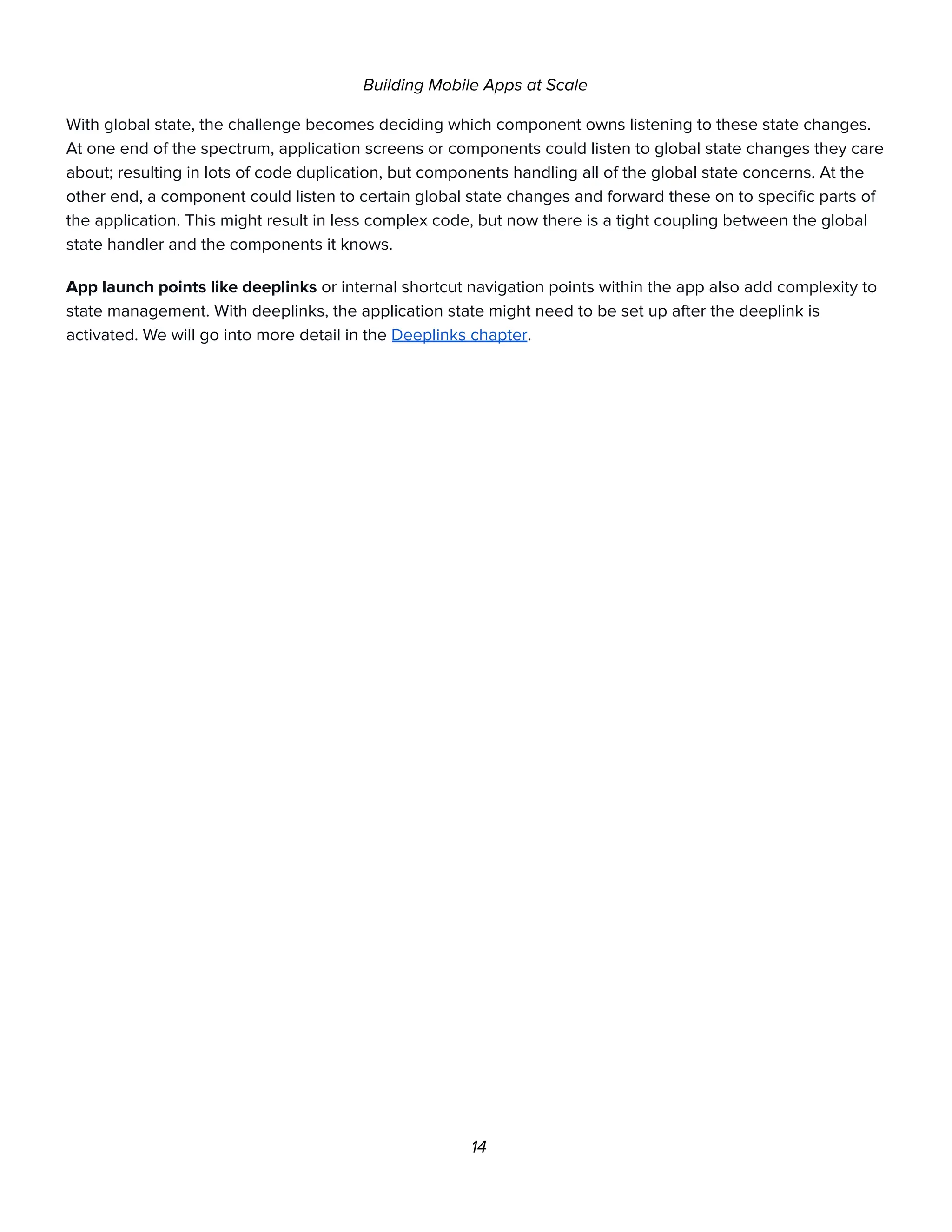 Building Mobile Apps at Scale
With global state, the challenge becomes deciding which component owns listening to these state changes.
At one end of the spectrum, application screens or components could listen to global state changes they care
about; resulting in lots of code duplication, but components handling all of the global state concerns. At the
other end, a component could listen to certain global state changes and forward these on to specific parts of
the application. This might result in less complex code, but now there is a tight coupling between the global
state handler and the components it knows.
App launch points like deeplinks or internal shortcut navigation points within the app also add complexity to
state management. With deeplinks, the application state might need to be set up after the deeplink is
activated. We will go into more detail in the Deeplinks chapter.
14
 