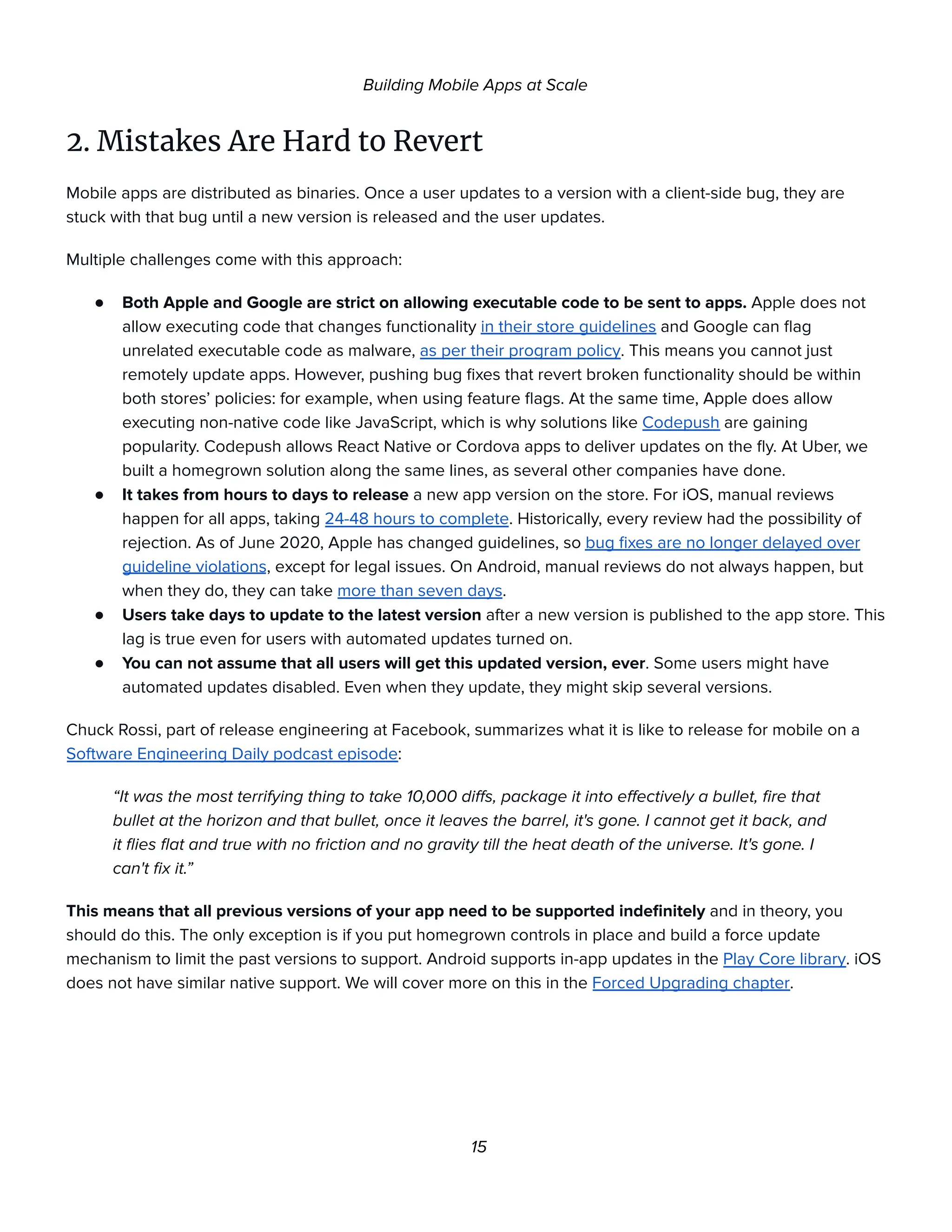 Building Mobile Apps at Scale
2. Mistakes Are Hard to Revert
Mobile apps are distributed as binaries. Once a user updates to a version with a client-side bug, they are
stuck with that bug until a new version is released and the user updates.
Multiple challenges come with this approach:
● Both Apple and Google are strict on allowing executable code to be sent to apps. Apple does not
allow executing code that changes functionality in their store guidelines and Google can flag
unrelated executable code as malware, as per their program policy. This means you cannot just
remotely update apps. However, pushing bug fixes that revert broken functionality should be within
both stores’ policies: for example, when using feature flags. At the same time, Apple does allow
executing non-native code like JavaScript, which is why solutions like Codepush are gaining
popularity. Codepush allows React Native or Cordova apps to deliver updates on the fly. At Uber, we
built a homegrown solution along the same lines, as several other companies have done.
● It takes from hours to days to release a new app version on the store. For iOS, manual reviews
happen for all apps, taking 24-48 hours to complete. Historically, every review had the possibility of
rejection. As of June 2020, Apple has changed guidelines, so bug fixes are no longer delayed over
guideline violations, except for legal issues. On Android, manual reviews do not always happen, but
when they do, they can take more than seven days.
● Users take days to update to the latest version after a new version is published to the app store. This
lag is true even for users with automated updates turned on.
● You can not assume that all users will get this updated version, ever. Some users might have
automated updates disabled. Even when they update, they might skip several versions.
Chuck Rossi, part of release engineering at Facebook, summarizes what it is like to release for mobile on a
Software Engineering Daily podcast episode:
“It was the most terrifying thing to take 10,000 diffs, package it into effectively a bullet, fire that
bullet at the horizon and that bullet, once it leaves the barrel, it's gone. I cannot get it back, and
it flies flat and true with no friction and no gravity till the heat death of the universe. It's gone. I
can't fix it.”
This means that all previous versions of your app need to be supported indefinitely and in theory, you
should do this. The only exception is if you put homegrown controls in place and build a force update
mechanism to limit the past versions to support. Android supports in-app updates in the Play Core library. iOS
does not have similar native support. We will cover more on this in the Forced Upgrading chapter.
15
 