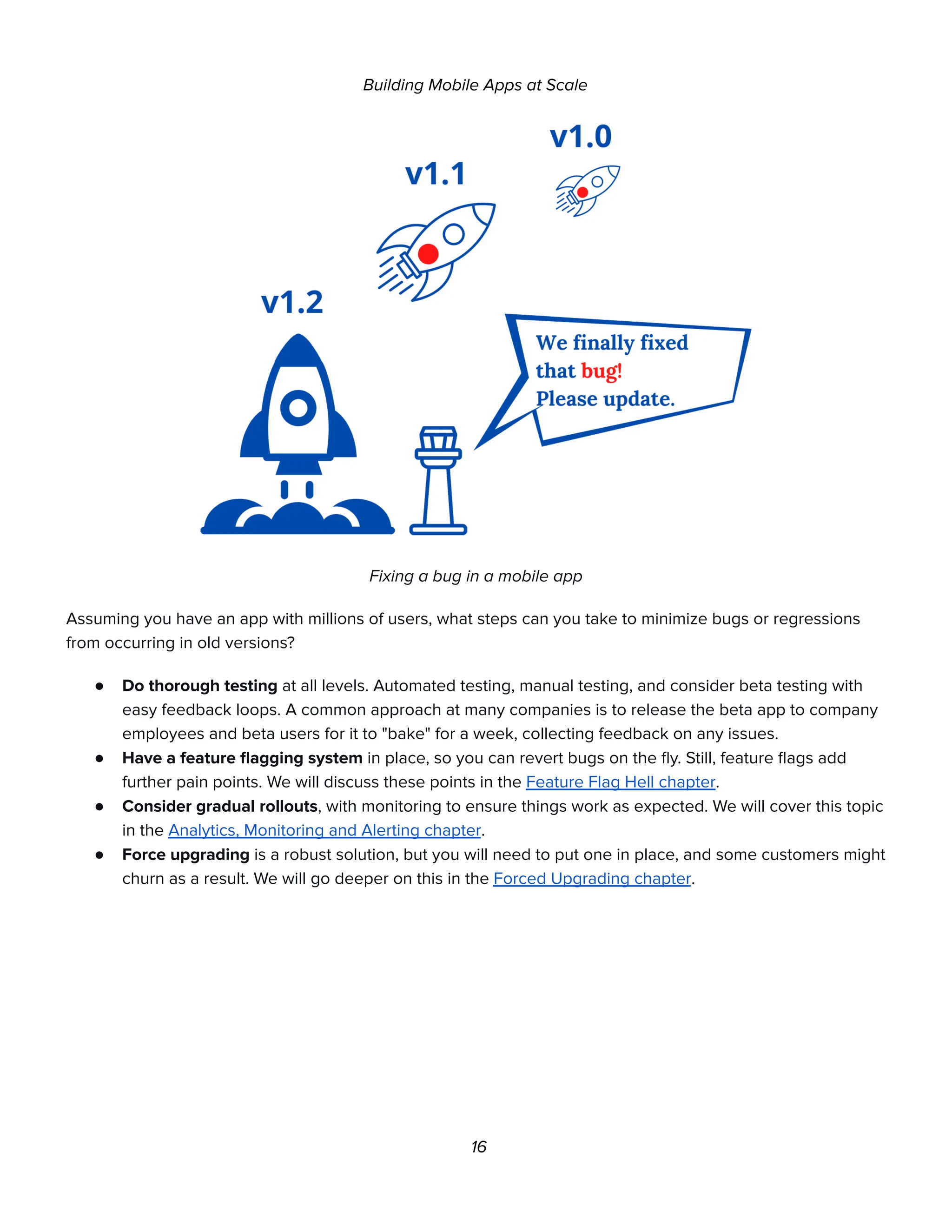 Building Mobile Apps at Scale
Fixing a bug in a mobile app
Assuming you have an app with millions of users, what steps can you take to minimize bugs or regressions
from occurring in old versions?
● Do thorough testing at all levels. Automated testing, manual testing, and consider beta testing with
easy feedback loops. A common approach at many companies is to release the beta app to company
employees and beta users for it to "bake" for a week, collecting feedback on any issues.
● Have a feature flagging system in place, so you can revert bugs on the fly. Still, feature flags add
further pain points. We will discuss these points in the Feature Flag Hell chapter.
● Consider gradual rollouts, with monitoring to ensure things work as expected. We will cover this topic
in the Analytics, Monitoring and Alerting chapter.
● Force upgrading is a robust solution, but you will need to put one in place, and some customers might
churn as a result. We will go deeper on this in the Forced Upgrading chapter.
16
 