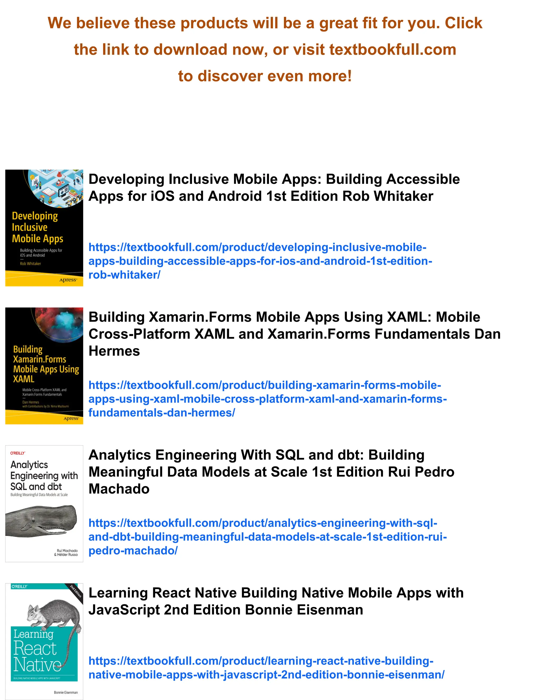 We believe these products will be a great fit for you. Click
the link to download now, or visit textbookfull.com
to discover even more!
Developing Inclusive Mobile Apps: Building Accessible
Apps for iOS and Android 1st Edition Rob Whitaker
https://textbookfull.com/product/developing-inclusive-mobile-
apps-building-accessible-apps-for-ios-and-android-1st-edition-
rob-whitaker/
Building Xamarin.Forms Mobile Apps Using XAML: Mobile
Cross-Platform XAML and Xamarin.Forms Fundamentals Dan
Hermes
https://textbookfull.com/product/building-xamarin-forms-mobile-
apps-using-xaml-mobile-cross-platform-xaml-and-xamarin-forms-
fundamentals-dan-hermes/
Analytics Engineering With SQL and dbt: Building
Meaningful Data Models at Scale 1st Edition Rui Pedro
Machado
https://textbookfull.com/product/analytics-engineering-with-sql-
and-dbt-building-meaningful-data-models-at-scale-1st-edition-rui-
pedro-machado/
Learning React Native Building Native Mobile Apps with
JavaScript 2nd Edition Bonnie Eisenman
https://textbookfull.com/product/learning-react-native-building-
native-mobile-apps-with-javascript-2nd-edition-bonnie-eisenman/
 