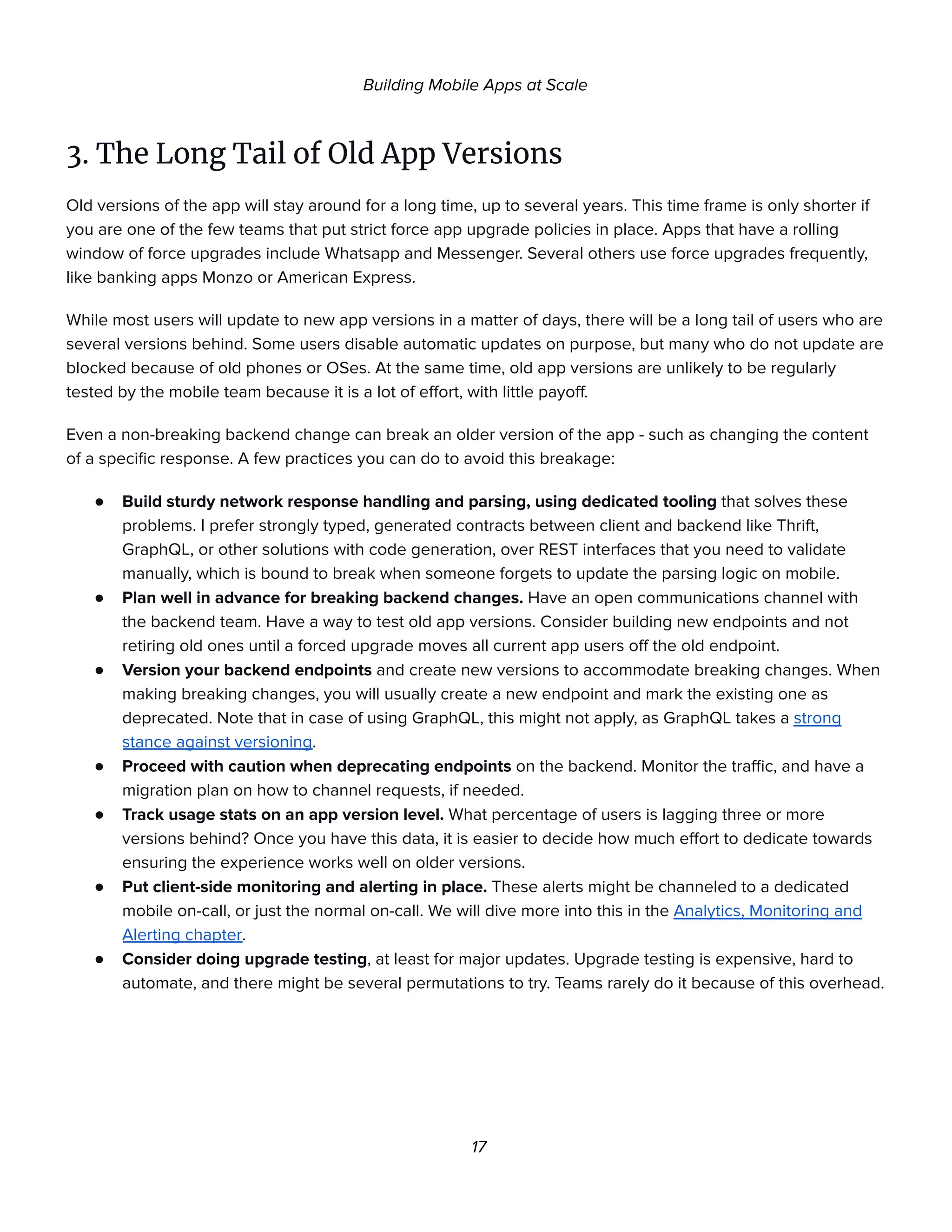 Building Mobile Apps at Scale
3. The Long Tail of Old App Versions
Old versions of the app will stay around for a long time, up to several years. This time frame is only shorter if
you are one of the few teams that put strict force app upgrade policies in place. Apps that have a rolling
window of force upgrades include Whatsapp and Messenger. Several others use force upgrades frequently,
like banking apps Monzo or American Express.
While most users will update to new app versions in a matter of days, there will be a long tail of users who are
several versions behind. Some users disable automatic updates on purpose, but many who do not update are
blocked because of old phones or OSes. At the same time, old app versions are unlikely to be regularly
tested by the mobile team because it is a lot of effort, with little payoff.
Even a non-breaking backend change can break an older version of the app - such as changing the content
of a specific response. A few practices you can do to avoid this breakage:
● Build sturdy network response handling and parsing, using dedicated tooling that solves these
problems. I prefer strongly typed, generated contracts between client and backend like Thrift,
GraphQL, or other solutions with code generation, over REST interfaces that you need to validate
manually, which is bound to break when someone forgets to update the parsing logic on mobile.
● Plan well in advance for breaking backend changes. Have an open communications channel with
the backend team. Have a way to test old app versions. Consider building new endpoints and not
retiring old ones until a forced upgrade moves all current app users off the old endpoint.
● Version your backend endpoints and create new versions to accommodate breaking changes. When
making breaking changes, you will usually create a new endpoint and mark the existing one as
deprecated. Note that in case of using GraphQL, this might not apply, as GraphQL takes a strong
stance against versioning.
● Proceed with caution when deprecating endpoints on the backend. Monitor the traffic, and have a
migration plan on how to channel requests, if needed.
● Track usage stats on an app version level. What percentage of users is lagging three or more
versions behind? Once you have this data, it is easier to decide how much effort to dedicate towards
ensuring the experience works well on older versions.
● Put client-side monitoring and alerting in place. These alerts might be channeled to a dedicated
mobile on-call, or just the normal on-call. We will dive more into this in the Analytics, Monitoring and
Alerting chapter.
● Consider doing upgrade testing, at least for major updates. Upgrade testing is expensive, hard to
automate, and there might be several permutations to try. Teams rarely do it because of this overhead.
17
 