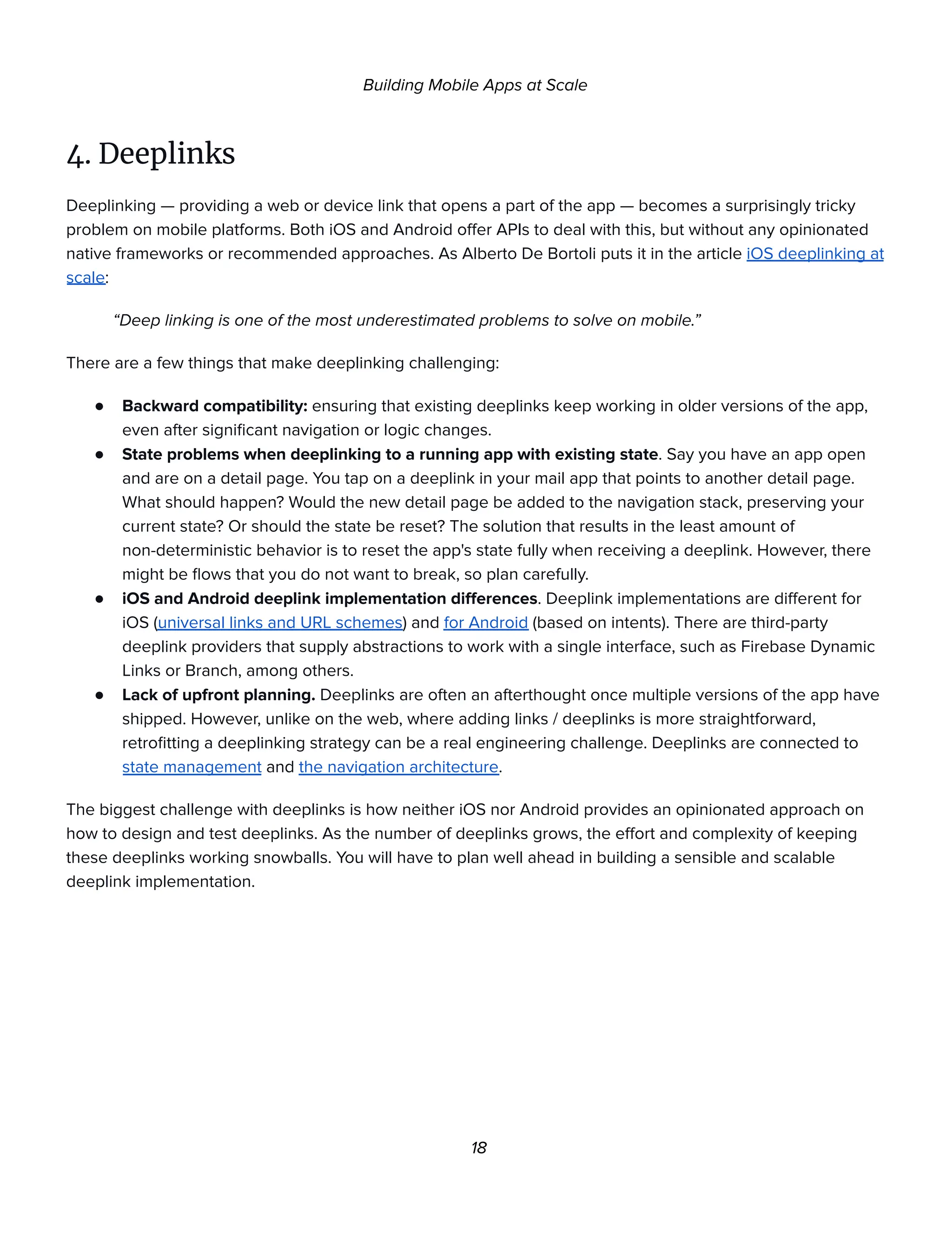 Building Mobile Apps at Scale
4. Deeplinks
Deeplinking — providing a web or device link that opens a part of the app — becomes a surprisingly tricky
problem on mobile platforms. Both iOS and Android offer APIs to deal with this, but without any opinionated
native frameworks or recommended approaches. As Alberto De Bortoli puts it in the article iOS deeplinking at
scale:
“Deep linking is one of the most underestimated problems to solve on mobile.”
There are a few things that make deeplinking challenging:
● Backward compatibility: ensuring that existing deeplinks keep working in older versions of the app,
even after significant navigation or logic changes.
● State problems when deeplinking to a running app with existing state. Say you have an app open
and are on a detail page. You tap on a deeplink in your mail app that points to another detail page.
What should happen? Would the new detail page be added to the navigation stack, preserving your
current state? Or should the state be reset? The solution that results in the least amount of
non-deterministic behavior is to reset the app's state fully when receiving a deeplink. However, there
might be flows that you do not want to break, so plan carefully.
● iOS and Android deeplink implementation differences. Deeplink implementations are different for
iOS (universal links and URL schemes) and for Android (based on intents). There are third-party
deeplink providers that supply abstractions to work with a single interface, such as Firebase Dynamic
Links or Branch, among others.
● Lack of upfront planning. Deeplinks are often an afterthought once multiple versions of the app have
shipped. However, unlike on the web, where adding links / deeplinks is more straightforward,
retrofitting a deeplinking strategy can be a real engineering challenge. Deeplinks are connected to
state management and the navigation architecture.
The biggest challenge with deeplinks is how neither iOS nor Android provides an opinionated approach on
how to design and test deeplinks. As the number of deeplinks grows, the effort and complexity of keeping
these deeplinks working snowballs. You will have to plan well ahead in building a sensible and scalable
deeplink implementation.
18
 