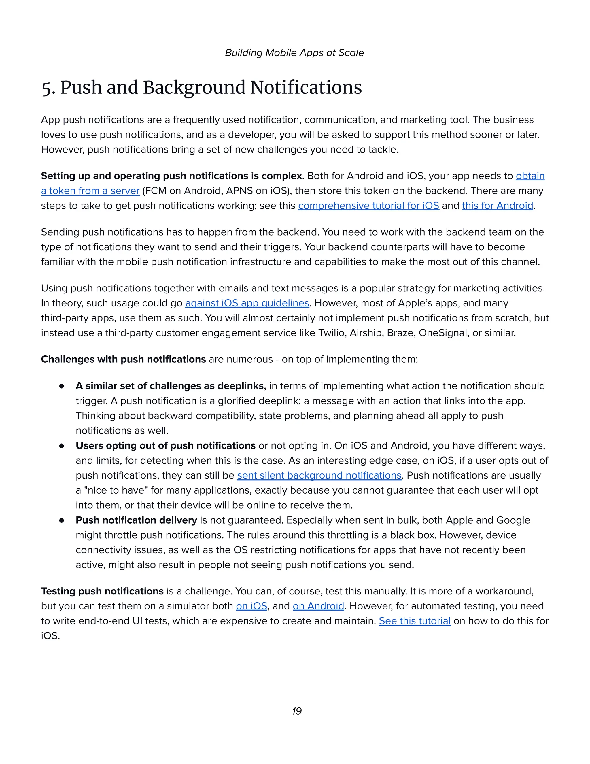 Building Mobile Apps at Scale
5. Push and Background Notifications
App push notifications are a frequently used notification, communication, and marketing tool. The business
loves to use push notifications, and as a developer, you will be asked to support this method sooner or later.
However, push notifications bring a set of new challenges you need to tackle.
Setting up and operating push notifications is complex. Both for Android and iOS, your app needs to obtain
a token from a server (FCM on Android, APNS on iOS), then store this token on the backend. There are many
steps to take to get push notifications working; see this comprehensive tutorial for iOS and this for Android.
Sending push notifications has to happen from the backend. You need to work with the backend team on the
type of notifications they want to send and their triggers. Your backend counterparts will have to become
familiar with the mobile push notification infrastructure and capabilities to make the most out of this channel.
Using push notifications together with emails and text messages is a popular strategy for marketing activities.
In theory, such usage could go against iOS app guidelines. However, most of Apple’s apps, and many
third-party apps, use them as such. You will almost certainly not implement push notifications from scratch, but
instead use a third-party customer engagement service like Twilio, Airship, Braze, OneSignal, or similar.
Challenges with push notifications are numerous - on top of implementing them:
● A similar set of challenges as deeplinks, in terms of implementing what action the notification should
trigger. A push notification is a glorified deeplink: a message with an action that links into the app.
Thinking about backward compatibility, state problems, and planning ahead all apply to push
notifications as well.
● Users opting out of push notifications or not opting in. On iOS and Android, you have different ways,
and limits, for detecting when this is the case. As an interesting edge case, on iOS, if a user opts out of
push notifications, they can still be sent silent background notifications. Push notifications are usually
a "nice to have" for many applications, exactly because you cannot guarantee that each user will opt
into them, or that their device will be online to receive them.
● Push notification delivery is not guaranteed. Especially when sent in bulk, both Apple and Google
might throttle push notifications. The rules around this throttling is a black box. However, device
connectivity issues, as well as the OS restricting notifications for apps that have not recently been
active, might also result in people not seeing push notifications you send.
Testing push notifications is a challenge. You can, of course, test this manually. It is more of a workaround,
but you can test them on a simulator both on iOS, and on Android. However, for automated testing, you need
to write end-to-end UI tests, which are expensive to create and maintain. See this tutorial on how to do this for
iOS.
19
 