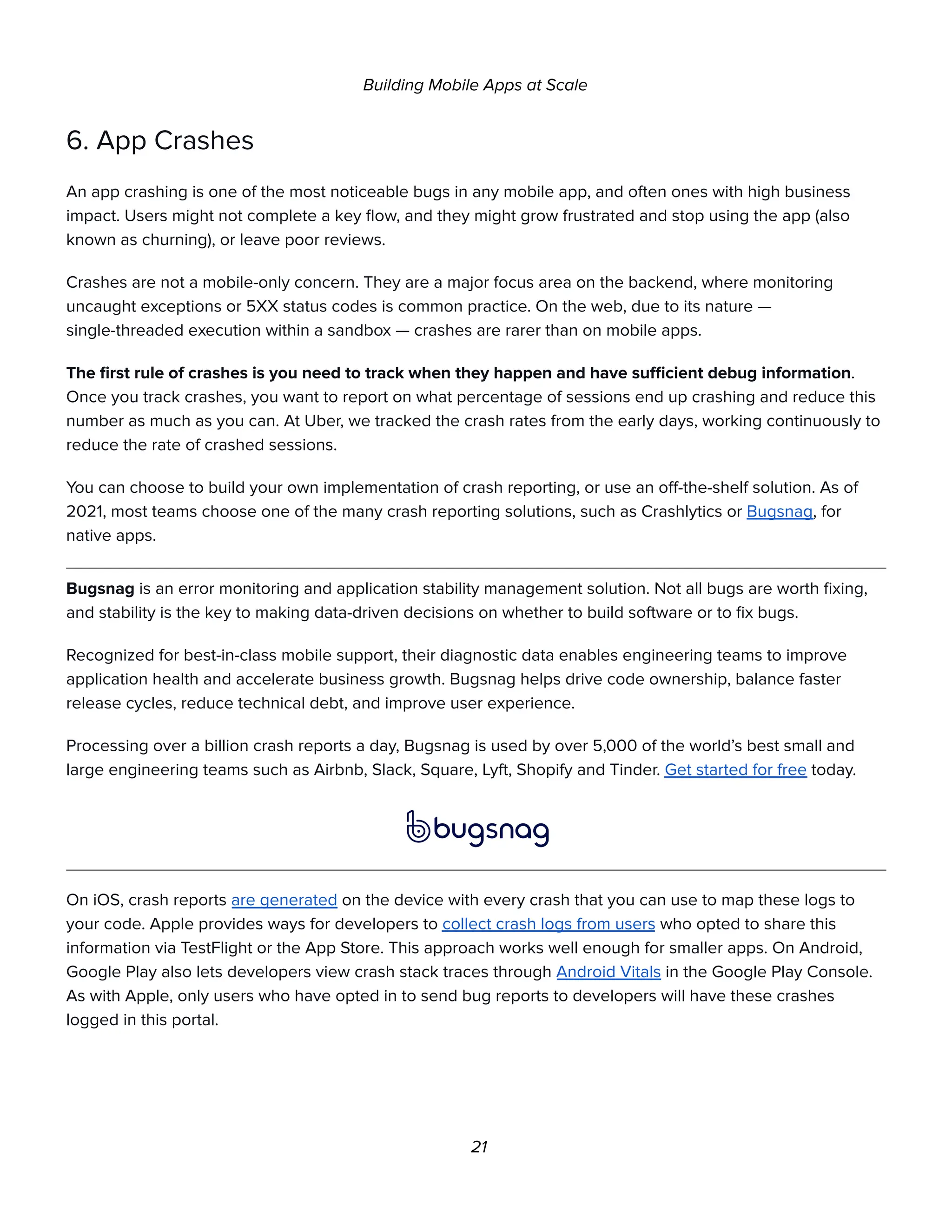 Building Mobile Apps at Scale
6. App Crashes
An app crashing is one of the most noticeable bugs in any mobile app, and often ones with high business
impact. Users might not complete a key flow, and they might grow frustrated and stop using the app (also
known as churning), or leave poor reviews.
Crashes are not a mobile-only concern. They are a major focus area on the backend, where monitoring
uncaught exceptions or 5XX status codes is common practice. On the web, due to its nature —
single-threaded execution within a sandbox — crashes are rarer than on mobile apps.
The first rule of crashes is you need to track when they happen and have sufficient debug information.
Once you track crashes, you want to report on what percentage of sessions end up crashing and reduce this
number as much as you can. At Uber, we tracked the crash rates from the early days, working continuously to
reduce the rate of crashed sessions.
You can choose to build your own implementation of crash reporting, or use an off-the-shelf solution. As of
2021, most teams choose one of the many crash reporting solutions, such as Crashlytics or Bugsnag, for
native apps.
Bugsnag is an error monitoring and application stability management solution. Not all bugs are worth fixing,
and stability is the key to making data-driven decisions on whether to build software or to fix bugs.
Recognized for best-in-class mobile support, their diagnostic data enables engineering teams to improve
application health and accelerate business growth. Bugsnag helps drive code ownership, balance faster
release cycles, reduce technical debt, and improve user experience.
Processing over a billion crash reports a day, Bugsnag is used by over 5,000 of the world’s best small and
large engineering teams such as Airbnb, Slack, Square, Lyft, Shopify and Tinder. Get started for free today.
On iOS, crash reports are generated on the device with every crash that you can use to map these logs to
your code. Apple provides ways for developers to collect crash logs from users who opted to share this
information via TestFlight or the App Store. This approach works well enough for smaller apps. On Android,
Google Play also lets developers view crash stack traces through Android Vitals in the Google Play Console.
As with Apple, only users who have opted in to send bug reports to developers will have these crashes
logged in this portal.
21
 