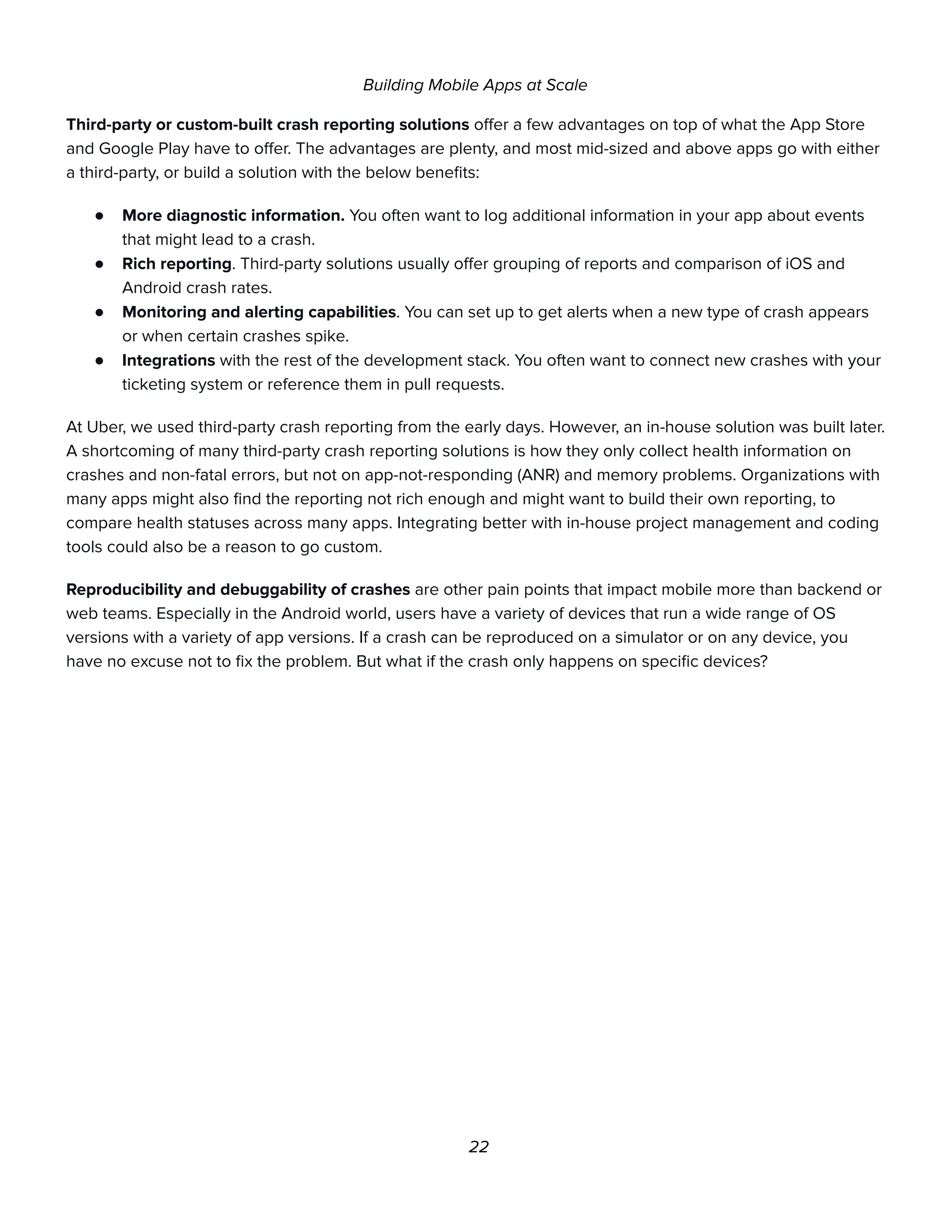 Building Mobile Apps at Scale
Third-party or custom-built crash reporting solutions offer a few advantages on top of what the App Store
and Google Play have to offer. The advantages are plenty, and most mid-sized and above apps go with either
a third-party, or build a solution with the below benefits:
● More diagnostic information. You often want to log additional information in your app about events
that might lead to a crash.
● Rich reporting. Third-party solutions usually offer grouping of reports and comparison of iOS and
Android crash rates.
● Monitoring and alerting capabilities. You can set up to get alerts when a new type of crash appears
or when certain crashes spike.
● Integrations with the rest of the development stack. You often want to connect new crashes with your
ticketing system or reference them in pull requests.
At Uber, we used third-party crash reporting from the early days. However, an in-house solution was built later.
A shortcoming of many third-party crash reporting solutions is how they only collect health information on
crashes and non-fatal errors, but not on app-not-responding (ANR) and memory problems. Organizations with
many apps might also find the reporting not rich enough and might want to build their own reporting, to
compare health statuses across many apps. Integrating better with in-house project management and coding
tools could also be a reason to go custom.
Reproducibility and debuggability of crashes are other pain points that impact mobile more than backend or
web teams. Especially in the Android world, users have a variety of devices that run a wide range of OS
versions with a variety of app versions. If a crash can be reproduced on a simulator or on any device, you
have no excuse not to fix the problem. But what if the crash only happens on specific devices?
22
 
