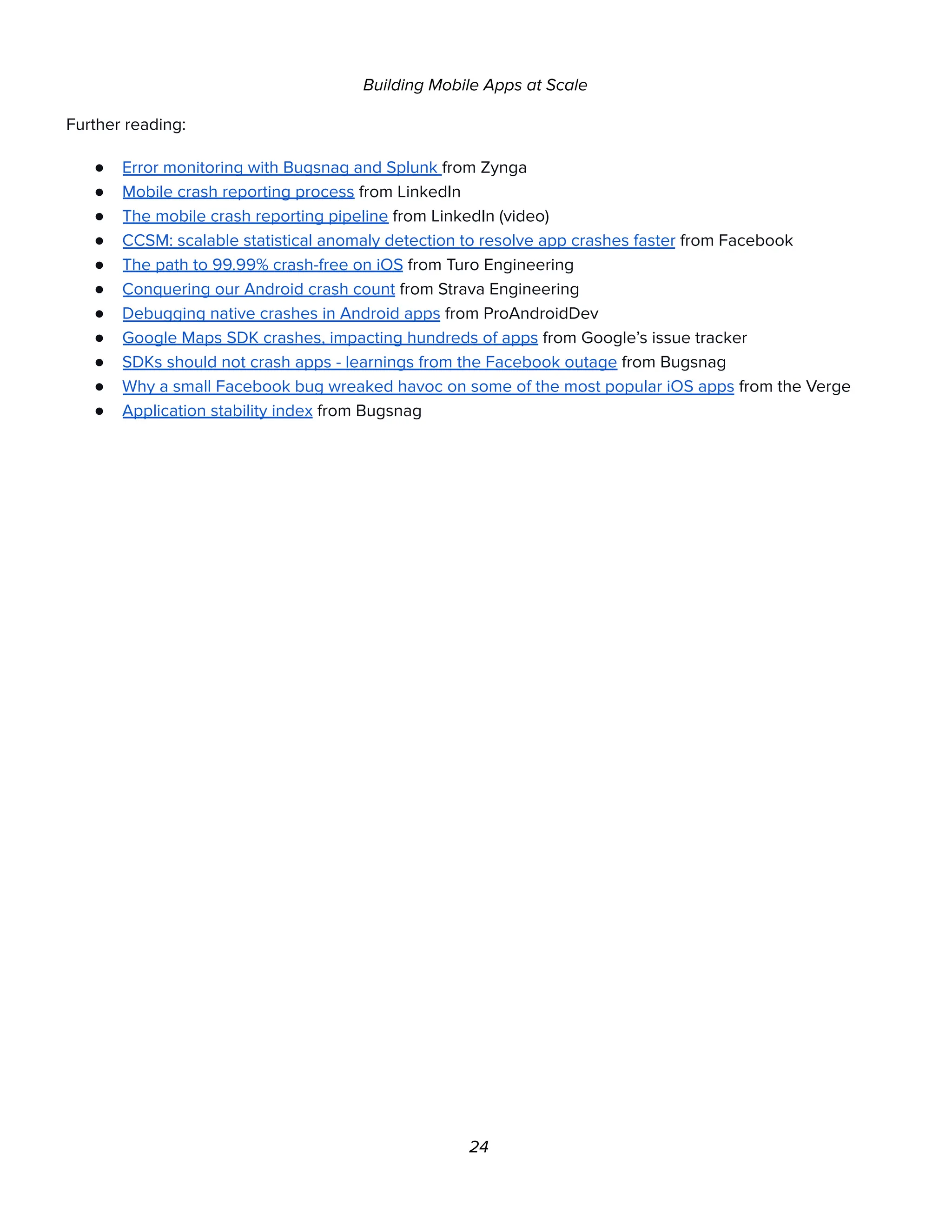 Building Mobile Apps at Scale
Further reading:
● Error monitoring with Bugsnag and Splunk from Zynga
● Mobile crash reporting process from LinkedIn
● The mobile crash reporting pipeline from LinkedIn (video)
● CCSM: scalable statistical anomaly detection to resolve app crashes faster from Facebook
● The path to 99.99% crash-free on iOS from Turo Engineering
● Conquering our Android crash count from Strava Engineering
● Debugging native crashes in Android apps from ProAndroidDev
● Google Maps SDK crashes, impacting hundreds of apps from Google’s issue tracker
● SDKs should not crash apps - learnings from the Facebook outage from Bugsnag
● Why a small Facebook bug wreaked havoc on some of the most popular iOS apps from the Verge
● Application stability index from Bugsnag
24
 