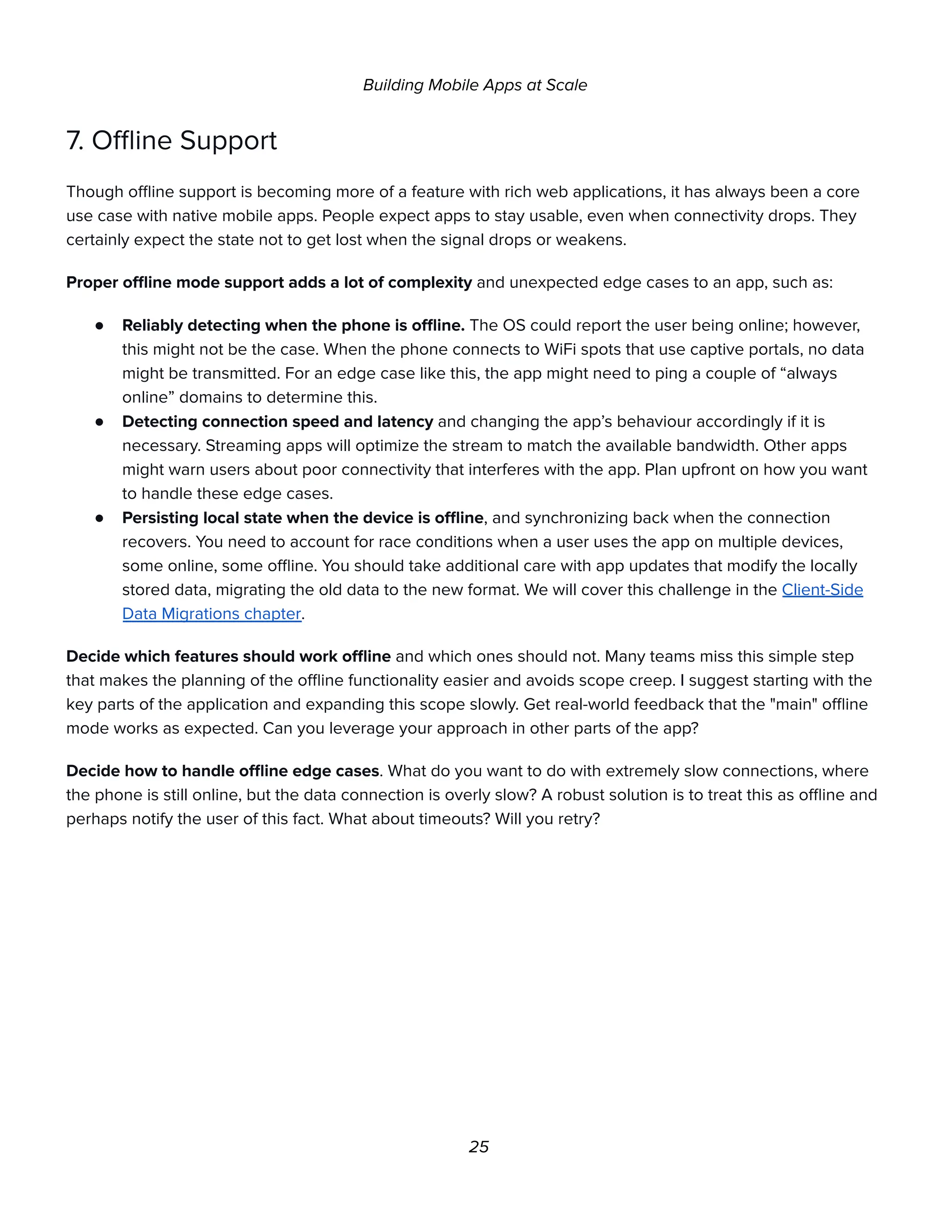 Building Mobile Apps at Scale
7. Offline Support
Though offline support is becoming more of a feature with rich web applications, it has always been a core
use case with native mobile apps. People expect apps to stay usable, even when connectivity drops. They
certainly expect the state not to get lost when the signal drops or weakens.
Proper offline mode support adds a lot of complexity and unexpected edge cases to an app, such as:
● Reliably detecting when the phone is offline. The OS could report the user being online; however,
this might not be the case. When the phone connects to WiFi spots that use captive portals, no data
might be transmitted. For an edge case like this, the app might need to ping a couple of “always
online” domains to determine this.
● Detecting connection speed and latency and changing the app’s behaviour accordingly if it is
necessary. Streaming apps will optimize the stream to match the available bandwidth. Other apps
might warn users about poor connectivity that interferes with the app. Plan upfront on how you want
to handle these edge cases.
● Persisting local state when the device is offline, and synchronizing back when the connection
recovers. You need to account for race conditions when a user uses the app on multiple devices,
some online, some offline. You should take additional care with app updates that modify the locally
stored data, migrating the old data to the new format. We will cover this challenge in the Client-Side
Data Migrations chapter.
Decide which features should work offline and which ones should not. Many teams miss this simple step
that makes the planning of the offline functionality easier and avoids scope creep. I suggest starting with the
key parts of the application and expanding this scope slowly. Get real-world feedback that the "main" offline
mode works as expected. Can you leverage your approach in other parts of the app?
Decide how to handle offline edge cases. What do you want to do with extremely slow connections, where
the phone is still online, but the data connection is overly slow? A robust solution is to treat this as offline and
perhaps notify the user of this fact. What about timeouts? Will you retry?
25
 