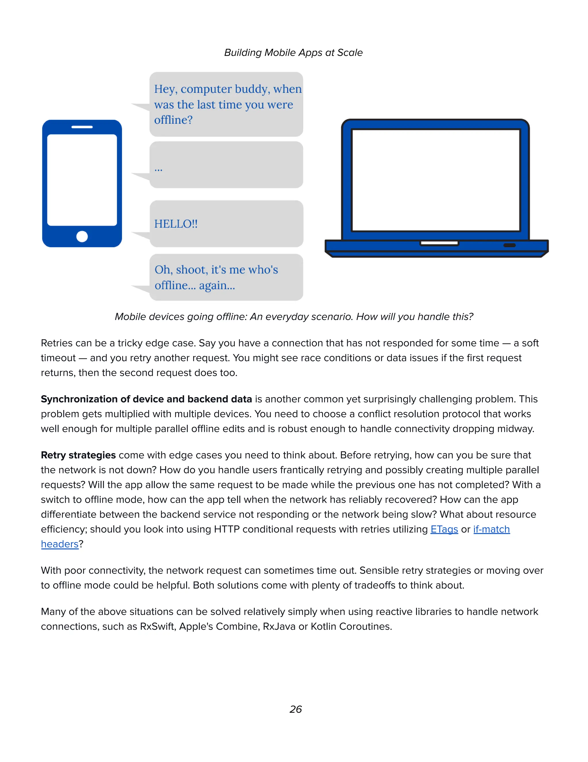 Building Mobile Apps at Scale
Mobile devices going offline: An everyday scenario. How will you handle this?
Retries can be a tricky edge case. Say you have a connection that has not responded for some time — a soft
timeout — and you retry another request. You might see race conditions or data issues if the first request
returns, then the second request does too.
Synchronization of device and backend data is another common yet surprisingly challenging problem. This
problem gets multiplied with multiple devices. You need to choose a conflict resolution protocol that works
well enough for multiple parallel offline edits and is robust enough to handle connectivity dropping midway.
Retry strategies come with edge cases you need to think about. Before retrying, how can you be sure that
the network is not down? How do you handle users frantically retrying and possibly creating multiple parallel
requests? Will the app allow the same request to be made while the previous one has not completed? With a
switch to offline mode, how can the app tell when the network has reliably recovered? How can the app
differentiate between the backend service not responding or the network being slow? What about resource
efficiency; should you look into using HTTP conditional requests with retries utilizing ETags or if-match
headers?
With poor connectivity, the network request can sometimes time out. Sensible retry strategies or moving over
to offline mode could be helpful. Both solutions come with plenty of tradeoffs to think about.
Many of the above situations can be solved relatively simply when using reactive libraries to handle network
connections, such as RxSwift, Apple's Combine, RxJava or Kotlin Coroutines.
26
 