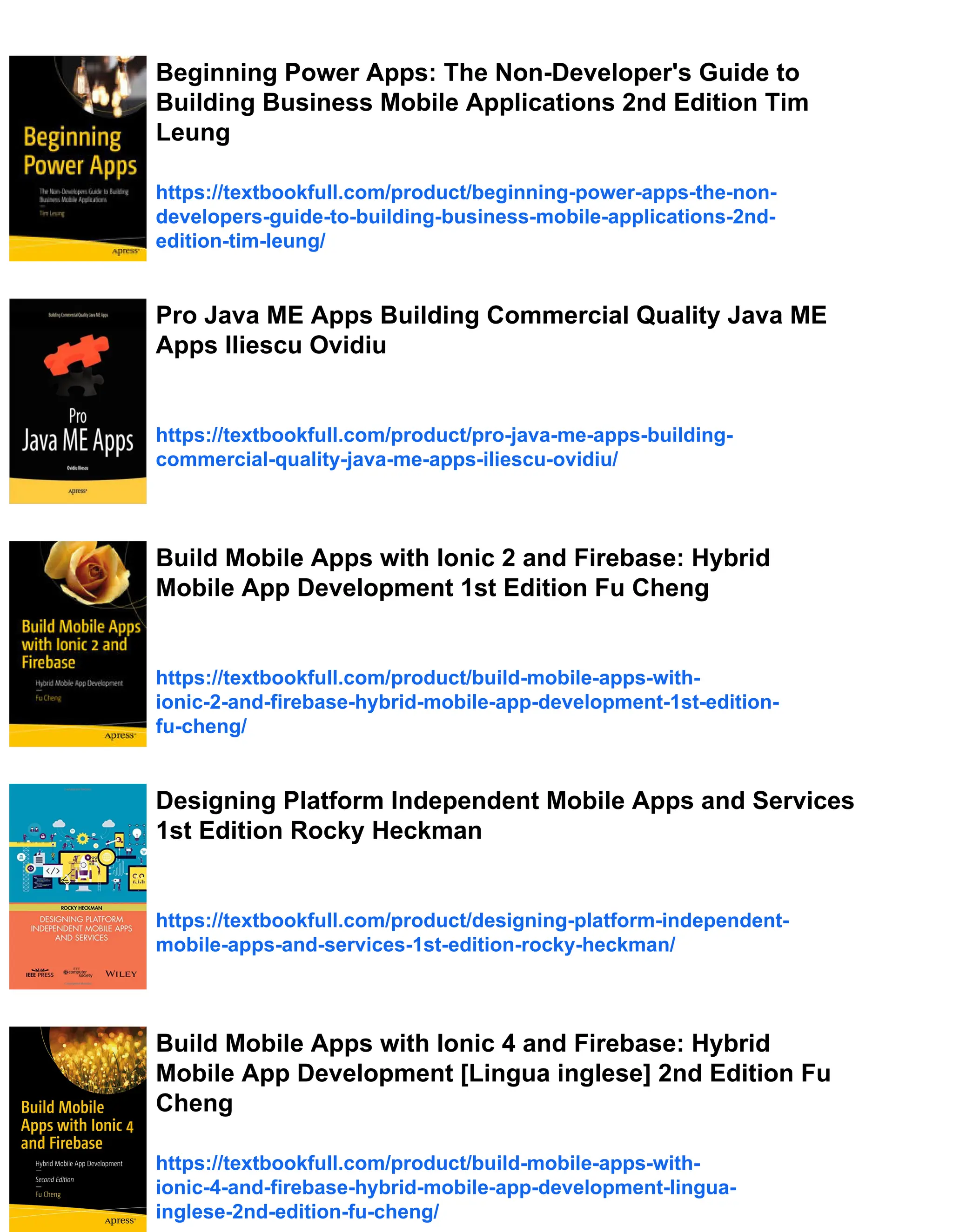 Beginning Power Apps: The Non-Developer's Guide to
Building Business Mobile Applications 2nd Edition Tim
Leung
https://textbookfull.com/product/beginning-power-apps-the-non-
developers-guide-to-building-business-mobile-applications-2nd-
edition-tim-leung/
Pro Java ME Apps Building Commercial Quality Java ME
Apps Iliescu Ovidiu
https://textbookfull.com/product/pro-java-me-apps-building-
commercial-quality-java-me-apps-iliescu-ovidiu/
Build Mobile Apps with Ionic 2 and Firebase: Hybrid
Mobile App Development 1st Edition Fu Cheng
https://textbookfull.com/product/build-mobile-apps-with-
ionic-2-and-firebase-hybrid-mobile-app-development-1st-edition-
fu-cheng/
Designing Platform Independent Mobile Apps and Services
1st Edition Rocky Heckman
https://textbookfull.com/product/designing-platform-independent-
mobile-apps-and-services-1st-edition-rocky-heckman/
Build Mobile Apps with Ionic 4 and Firebase: Hybrid
Mobile App Development [Lingua inglese] 2nd Edition Fu
Cheng
https://textbookfull.com/product/build-mobile-apps-with-
ionic-4-and-firebase-hybrid-mobile-app-development-lingua-
inglese-2nd-edition-fu-cheng/
 