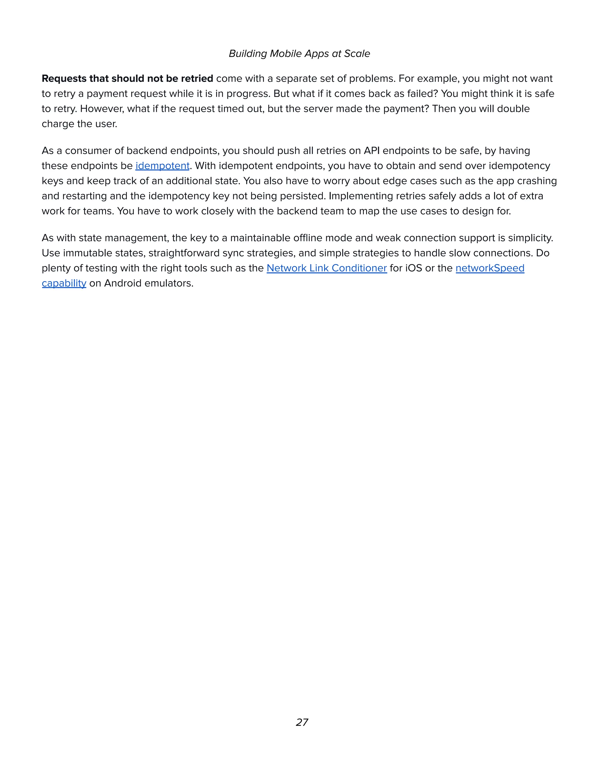 Building Mobile Apps at Scale
Requests that should not be retried come with a separate set of problems. For example, you might not want
to retry a payment request while it is in progress. But what if it comes back as failed? You might think it is safe
to retry. However, what if the request timed out, but the server made the payment? Then you will double
charge the user.
As a consumer of backend endpoints, you should push all retries on API endpoints to be safe, by having
these endpoints be idempotent. With idempotent endpoints, you have to obtain and send over idempotency
keys and keep track of an additional state. You also have to worry about edge cases such as the app crashing
and restarting and the idempotency key not being persisted. Implementing retries safely adds a lot of extra
work for teams. You have to work closely with the backend team to map the use cases to design for.
As with state management, the key to a maintainable offline mode and weak connection support is simplicity.
Use immutable states, straightforward sync strategies, and simple strategies to handle slow connections. Do
plenty of testing with the right tools such as the Network Link Conditioner for iOS or the networkSpeed
capability on Android emulators.
27
 