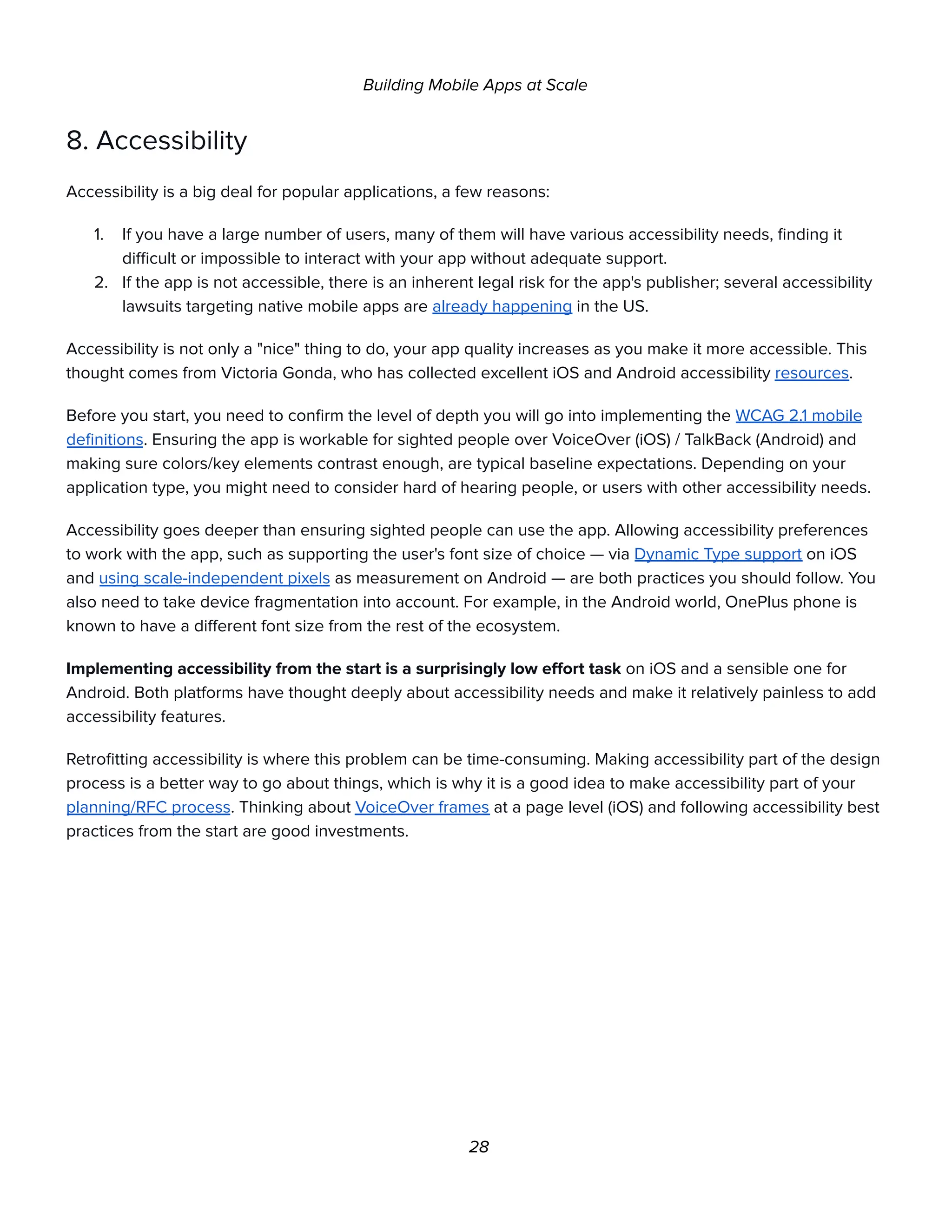Building Mobile Apps at Scale
8. Accessibility
Accessibility is a big deal for popular applications, a few reasons:
1. If you have a large number of users, many of them will have various accessibility needs, finding it
difficult or impossible to interact with your app without adequate support.
2. If the app is not accessible, there is an inherent legal risk for the app's publisher; several accessibility
lawsuits targeting native mobile apps are already happening in the US.
Accessibility is not only a "nice" thing to do, your app quality increases as you make it more accessible. This
thought comes from Victoria Gonda, who has collected excellent iOS and Android accessibility resources.
Before you start, you need to confirm the level of depth you will go into implementing the WCAG 2.1 mobile
definitions. Ensuring the app is workable for sighted people over VoiceOver (iOS) / TalkBack (Android) and
making sure colors/key elements contrast enough, are typical baseline expectations. Depending on your
application type, you might need to consider hard of hearing people, or users with other accessibility needs.
Accessibility goes deeper than ensuring sighted people can use the app. Allowing accessibility preferences
to work with the app, such as supporting the user's font size of choice — via Dynamic Type support on iOS
and using scale-independent pixels as measurement on Android — are both practices you should follow. You
also need to take device fragmentation into account. For example, in the Android world, OnePlus phone is
known to have a different font size from the rest of the ecosystem.
Implementing accessibility from the start is a surprisingly low effort task on iOS and a sensible one for
Android. Both platforms have thought deeply about accessibility needs and make it relatively painless to add
accessibility features.
Retrofitting accessibility is where this problem can be time-consuming. Making accessibility part of the design
process is a better way to go about things, which is why it is a good idea to make accessibility part of your
planning/RFC process. Thinking about VoiceOver frames at a page level (iOS) and following accessibility best
practices from the start are good investments.
28
 