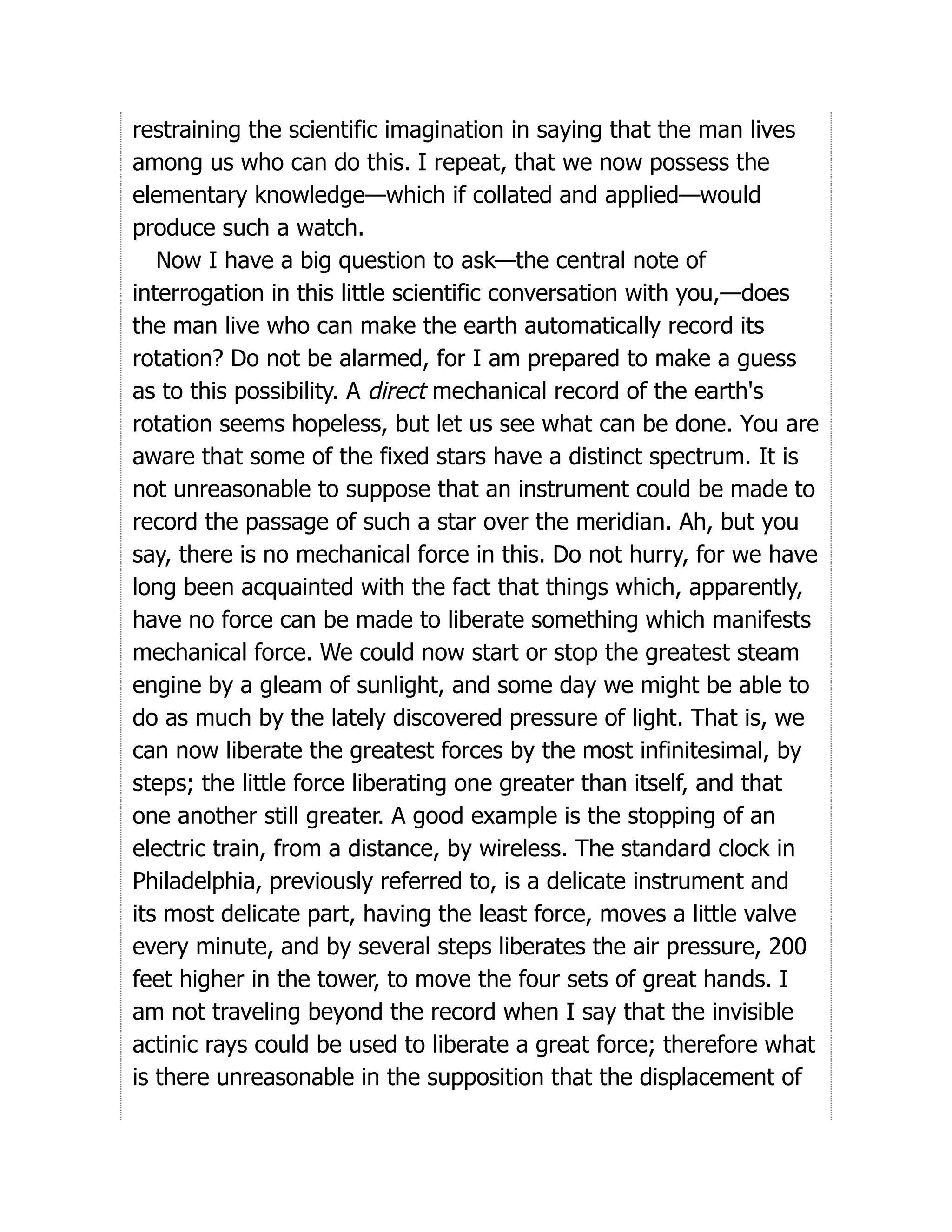 restraining the scientific imagination in saying that the man lives
among us who can do this. I repeat, that we now possess the
elementary knowledge—which if collated and applied—would
produce such a watch.
Now I have a big question to ask—the central note of
interrogation in this little scientific conversation with you,—does
the man live who can make the earth automatically record its
rotation? Do not be alarmed, for I am prepared to make a guess
as to this possibility. A direct mechanical record of the earth's
rotation seems hopeless, but let us see what can be done. You are
aware that some of the fixed stars have a distinct spectrum. It is
not unreasonable to suppose that an instrument could be made to
record the passage of such a star over the meridian. Ah, but you
say, there is no mechanical force in this. Do not hurry, for we have
long been acquainted with the fact that things which, apparently,
have no force can be made to liberate something which manifests
mechanical force. We could now start or stop the greatest steam
engine by a gleam of sunlight, and some day we might be able to
do as much by the lately discovered pressure of light. That is, we
can now liberate the greatest forces by the most infinitesimal, by
steps; the little force liberating one greater than itself, and that
one another still greater. A good example is the stopping of an
electric train, from a distance, by wireless. The standard clock in
Philadelphia, previously referred to, is a delicate instrument and
its most delicate part, having the least force, moves a little valve
every minute, and by several steps liberates the air pressure, 200
feet higher in the tower, to move the four sets of great hands. I
am not traveling beyond the record when I say that the invisible
actinic rays could be used to liberate a great force; therefore what
is there unreasonable in the supposition that the displacement of
 