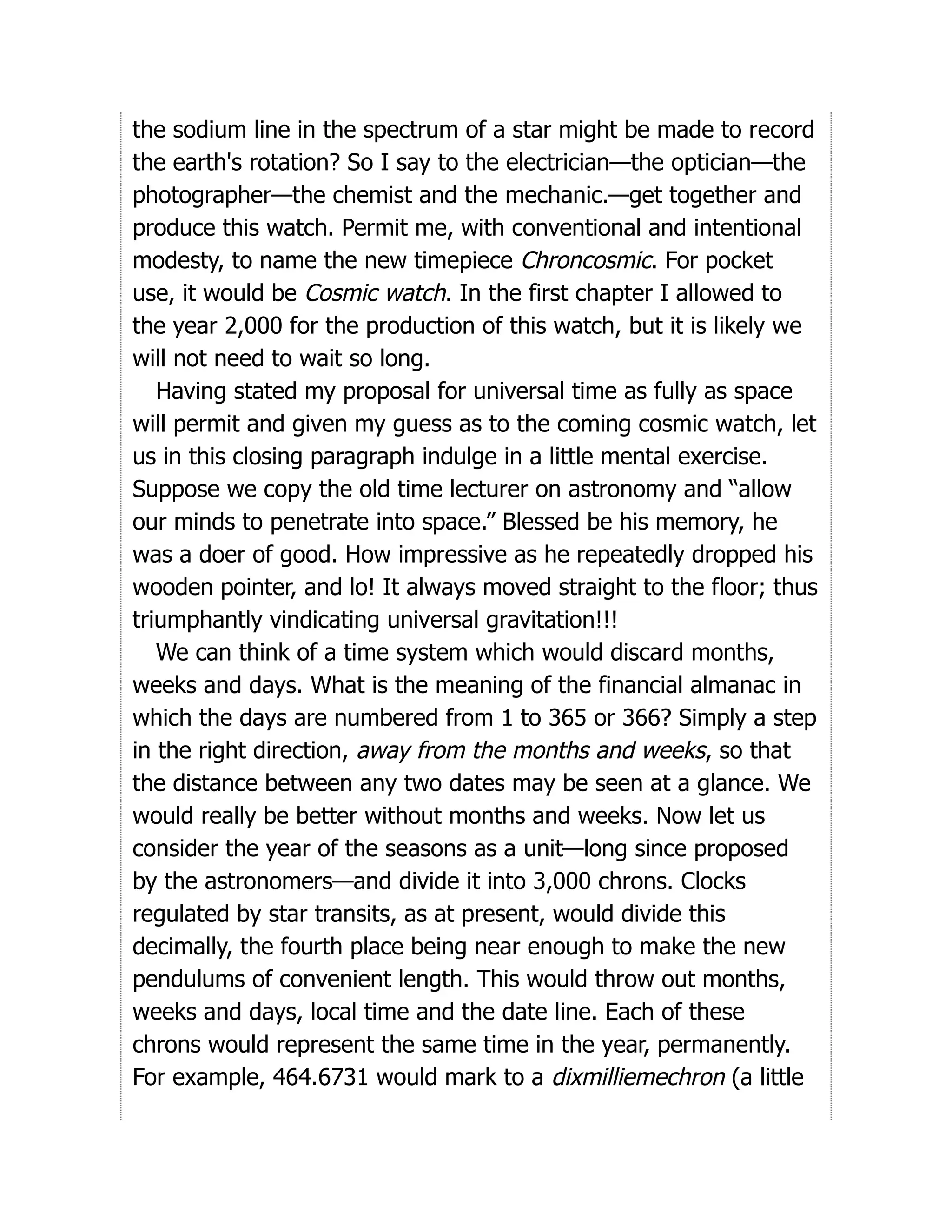 the sodium line in the spectrum of a star might be made to record
the earth's rotation? So I say to the electrician—the optician—the
photographer—the chemist and the mechanic.—get together and
produce this watch. Permit me, with conventional and intentional
modesty, to name the new timepiece Chroncosmic. For pocket
use, it would be Cosmic watch. In the first chapter I allowed to
the year 2,000 for the production of this watch, but it is likely we
will not need to wait so long.
Having stated my proposal for universal time as fully as space
will permit and given my guess as to the coming cosmic watch, let
us in this closing paragraph indulge in a little mental exercise.
Suppose we copy the old time lecturer on astronomy and “allow
our minds to penetrate into space.” Blessed be his memory, he
was a doer of good. How impressive as he repeatedly dropped his
wooden pointer, and lo! It always moved straight to the floor; thus
triumphantly vindicating universal gravitation!!!
We can think of a time system which would discard months,
weeks and days. What is the meaning of the financial almanac in
which the days are numbered from 1 to 365 or 366? Simply a step
in the right direction, away from the months and weeks, so that
the distance between any two dates may be seen at a glance. We
would really be better without months and weeks. Now let us
consider the year of the seasons as a unit—long since proposed
by the astronomers—and divide it into 3,000 chrons. Clocks
regulated by star transits, as at present, would divide this
decimally, the fourth place being near enough to make the new
pendulums of convenient length. This would throw out months,
weeks and days, local time and the date line. Each of these
chrons would represent the same time in the year, permanently.
For example, 464.6731 would mark to a dixmilliemechron (a little
 