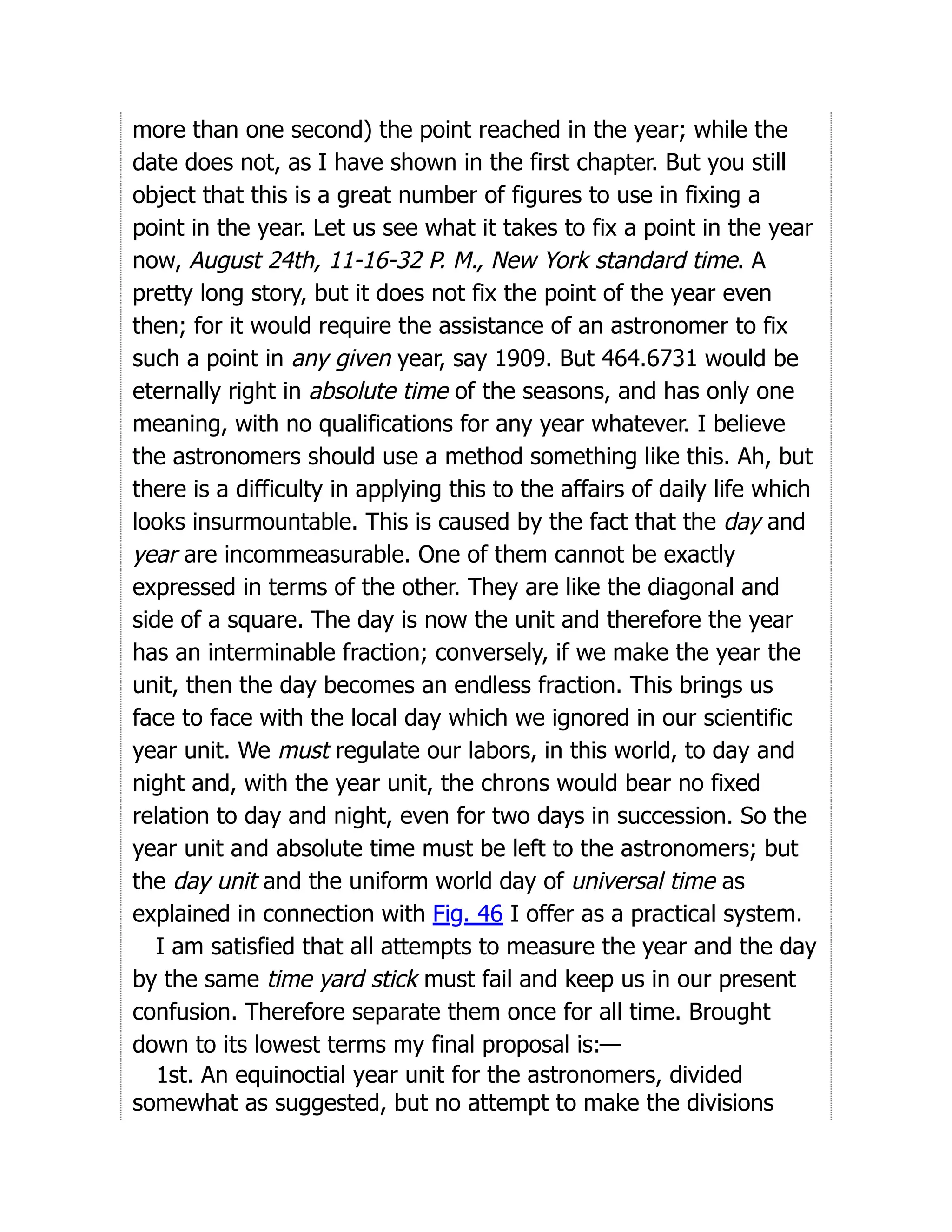 more than one second) the point reached in the year; while the
date does not, as I have shown in the first chapter. But you still
object that this is a great number of figures to use in fixing a
point in the year. Let us see what it takes to fix a point in the year
now, August 24th, 11-16-32 P. M., New York standard time. A
pretty long story, but it does not fix the point of the year even
then; for it would require the assistance of an astronomer to fix
such a point in any given year, say 1909. But 464.6731 would be
eternally right in absolute time of the seasons, and has only one
meaning, with no qualifications for any year whatever. I believe
the astronomers should use a method something like this. Ah, but
there is a difficulty in applying this to the affairs of daily life which
looks insurmountable. This is caused by the fact that the day and
year are incommeasurable. One of them cannot be exactly
expressed in terms of the other. They are like the diagonal and
side of a square. The day is now the unit and therefore the year
has an interminable fraction; conversely, if we make the year the
unit, then the day becomes an endless fraction. This brings us
face to face with the local day which we ignored in our scientific
year unit. We must regulate our labors, in this world, to day and
night and, with the year unit, the chrons would bear no fixed
relation to day and night, even for two days in succession. So the
year unit and absolute time must be left to the astronomers; but
the day unit and the uniform world day of universal time as
explained in connection with Fig. 46 I offer as a practical system.
I am satisfied that all attempts to measure the year and the day
by the same time yard stick must fail and keep us in our present
confusion. Therefore separate them once for all time. Brought
down to its lowest terms my final proposal is:—
1st. An equinoctial year unit for the astronomers, divided
somewhat as suggested, but no attempt to make the divisions
 