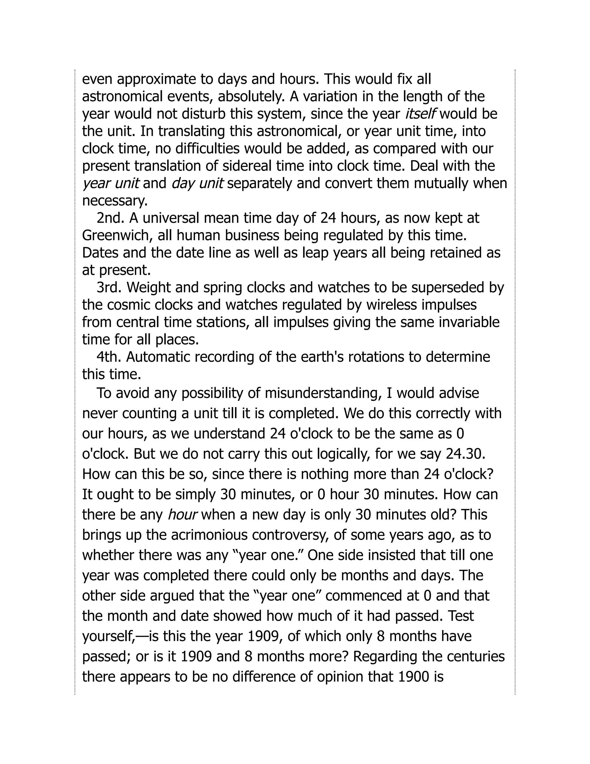 even approximate to days and hours. This would fix all
astronomical events, absolutely. A variation in the length of the
year would not disturb this system, since the year itself would be
the unit. In translating this astronomical, or year unit time, into
clock time, no difficulties would be added, as compared with our
present translation of sidereal time into clock time. Deal with the
year unit and day unit separately and convert them mutually when
necessary.
2nd. A universal mean time day of 24 hours, as now kept at
Greenwich, all human business being regulated by this time.
Dates and the date line as well as leap years all being retained as
at present.
3rd. Weight and spring clocks and watches to be superseded by
the cosmic clocks and watches regulated by wireless impulses
from central time stations, all impulses giving the same invariable
time for all places.
4th. Automatic recording of the earth's rotations to determine
this time.
To avoid any possibility of misunderstanding, I would advise
never counting a unit till it is completed. We do this correctly with
our hours, as we understand 24 o'clock to be the same as 0
o'clock. But we do not carry this out logically, for we say 24.30.
How can this be so, since there is nothing more than 24 o'clock?
It ought to be simply 30 minutes, or 0 hour 30 minutes. How can
there be any hour when a new day is only 30 minutes old? This
brings up the acrimonious controversy, of some years ago, as to
whether there was any “year one.” One side insisted that till one
year was completed there could only be months and days. The
other side argued that the “year one” commenced at 0 and that
the month and date showed how much of it had passed. Test
yourself,—is this the year 1909, of which only 8 months have
passed; or is it 1909 and 8 months more? Regarding the centuries
there appears to be no difference of opinion that 1900 is
 