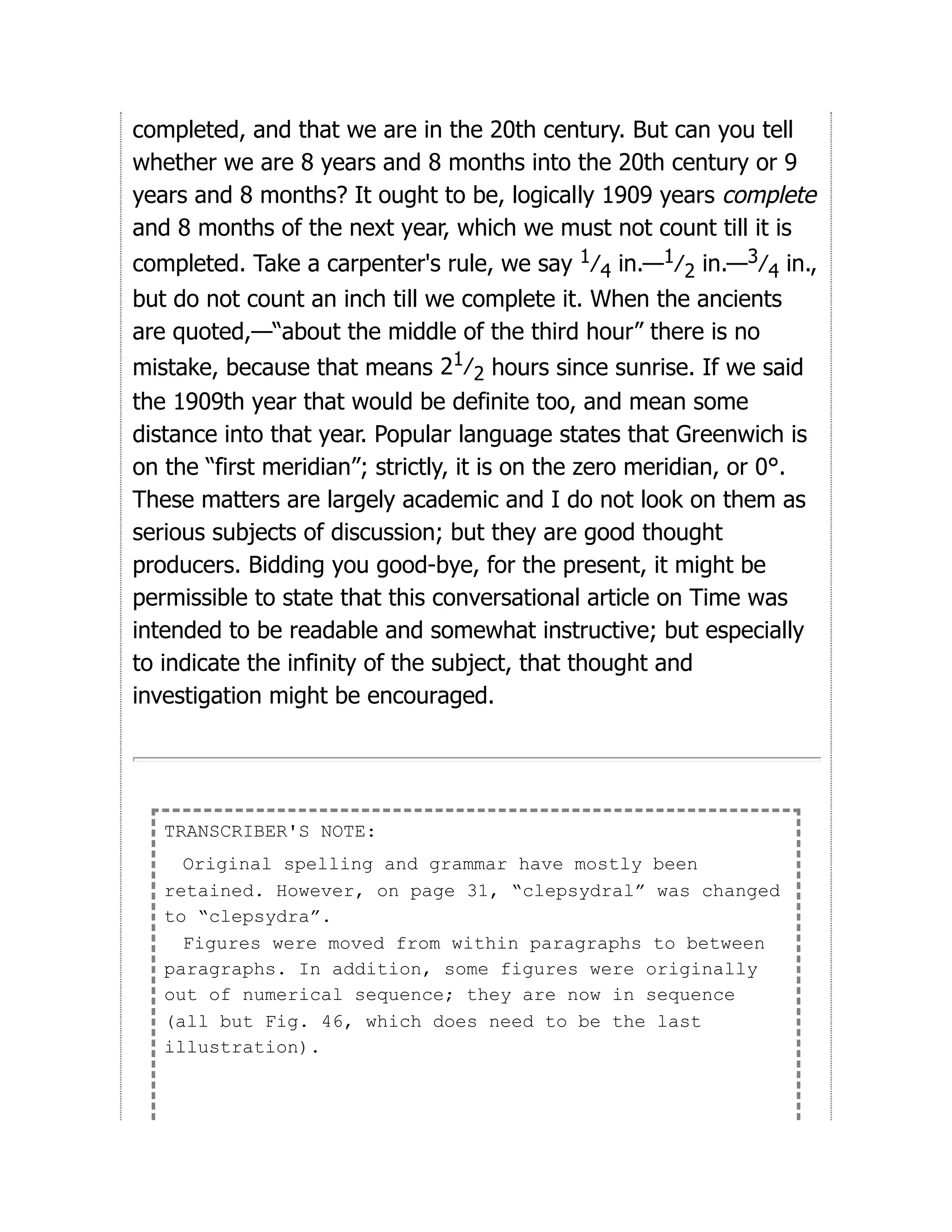 completed, and that we are in the 20th century. But can you tell
whether we are 8 years and 8 months into the 20th century or 9
years and 8 months? It ought to be, logically 1909 years complete
and 8 months of the next year, which we must not count till it is
completed. Take a carpenter's rule, we say 1⁄4 in.—1⁄2 in.—3⁄4 in.,
but do not count an inch till we complete it. When the ancients
are quoted,—“about the middle of the third hour” there is no
mistake, because that means 21⁄2 hours since sunrise. If we said
the 1909th year that would be definite too, and mean some
distance into that year. Popular language states that Greenwich is
on the “first meridian”; strictly, it is on the zero meridian, or 0°.
These matters are largely academic and I do not look on them as
serious subjects of discussion; but they are good thought
producers. Bidding you good-bye, for the present, it might be
permissible to state that this conversational article on Time was
intended to be readable and somewhat instructive; but especially
to indicate the infinity of the subject, that thought and
investigation might be encouraged.
TRANSCRIBER'S NOTE:
Original spelling and grammar have mostly been
retained. However, on page 31, “clepsydral” was changed
to “clepsydra”.
Figures were moved from within paragraphs to between
paragraphs. In addition, some figures were originally
out of numerical sequence; they are now in sequence
(all but Fig. 46, which does need to be the last
illustration).
 