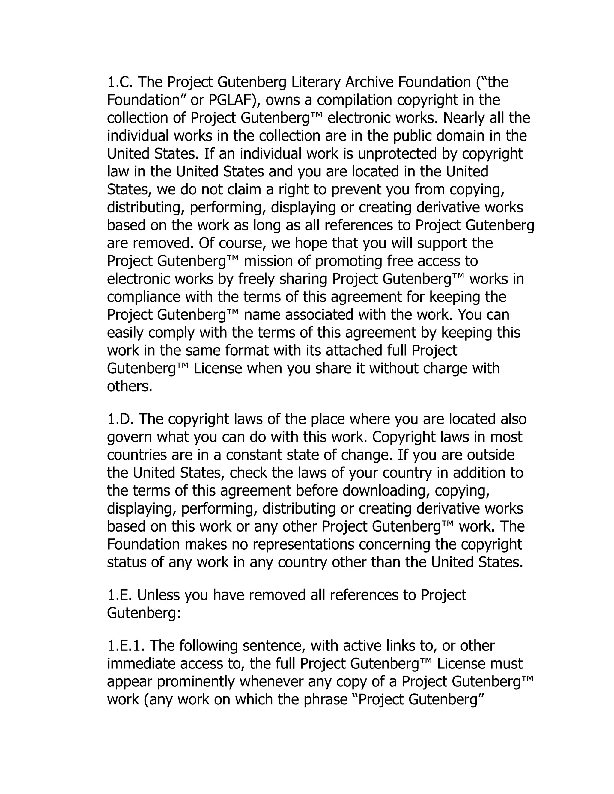 1.C. The Project Gutenberg Literary Archive Foundation (“the
Foundation” or PGLAF), owns a compilation copyright in the
collection of Project Gutenberg™ electronic works. Nearly all the
individual works in the collection are in the public domain in the
United States. If an individual work is unprotected by copyright
law in the United States and you are located in the United
States, we do not claim a right to prevent you from copying,
distributing, performing, displaying or creating derivative works
based on the work as long as all references to Project Gutenberg
are removed. Of course, we hope that you will support the
Project Gutenberg™ mission of promoting free access to
electronic works by freely sharing Project Gutenberg™ works in
compliance with the terms of this agreement for keeping the
Project Gutenberg™ name associated with the work. You can
easily comply with the terms of this agreement by keeping this
work in the same format with its attached full Project
Gutenberg™ License when you share it without charge with
others.
1.D. The copyright laws of the place where you are located also
govern what you can do with this work. Copyright laws in most
countries are in a constant state of change. If you are outside
the United States, check the laws of your country in addition to
the terms of this agreement before downloading, copying,
displaying, performing, distributing or creating derivative works
based on this work or any other Project Gutenberg™ work. The
Foundation makes no representations concerning the copyright
status of any work in any country other than the United States.
1.E. Unless you have removed all references to Project
Gutenberg:
1.E.1. The following sentence, with active links to, or other
immediate access to, the full Project Gutenberg™ License must
appear prominently whenever any copy of a Project Gutenberg™
work (any work on which the phrase “Project Gutenberg”
 