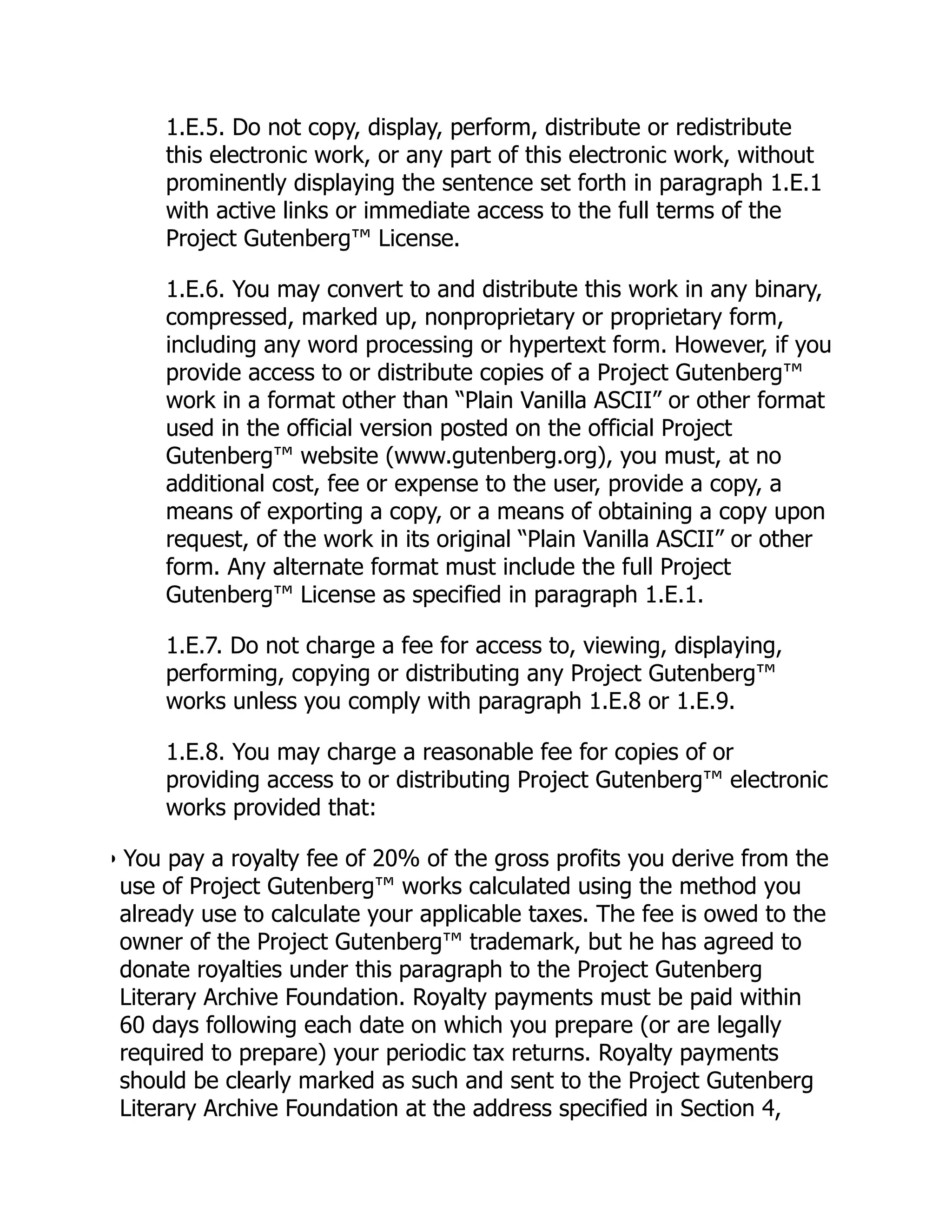 1.E.5. Do not copy, display, perform, distribute or redistribute
this electronic work, or any part of this electronic work, without
prominently displaying the sentence set forth in paragraph 1.E.1
with active links or immediate access to the full terms of the
Project Gutenberg™ License.
1.E.6. You may convert to and distribute this work in any binary,
compressed, marked up, nonproprietary or proprietary form,
including any word processing or hypertext form. However, if you
provide access to or distribute copies of a Project Gutenberg™
work in a format other than “Plain Vanilla ASCII” or other format
used in the official version posted on the official Project
Gutenberg™ website (www.gutenberg.org), you must, at no
additional cost, fee or expense to the user, provide a copy, a
means of exporting a copy, or a means of obtaining a copy upon
request, of the work in its original “Plain Vanilla ASCII” or other
form. Any alternate format must include the full Project
Gutenberg™ License as specified in paragraph 1.E.1.
1.E.7. Do not charge a fee for access to, viewing, displaying,
performing, copying or distributing any Project Gutenberg™
works unless you comply with paragraph 1.E.8 or 1.E.9.
1.E.8. You may charge a reasonable fee for copies of or
providing access to or distributing Project Gutenberg™ electronic
works provided that:
• You pay a royalty fee of 20% of the gross profits you derive from the
use of Project Gutenberg™ works calculated using the method you
already use to calculate your applicable taxes. The fee is owed to the
owner of the Project Gutenberg™ trademark, but he has agreed to
donate royalties under this paragraph to the Project Gutenberg
Literary Archive Foundation. Royalty payments must be paid within
60 days following each date on which you prepare (or are legally
required to prepare) your periodic tax returns. Royalty payments
should be clearly marked as such and sent to the Project Gutenberg
Literary Archive Foundation at the address specified in Section 4,
 