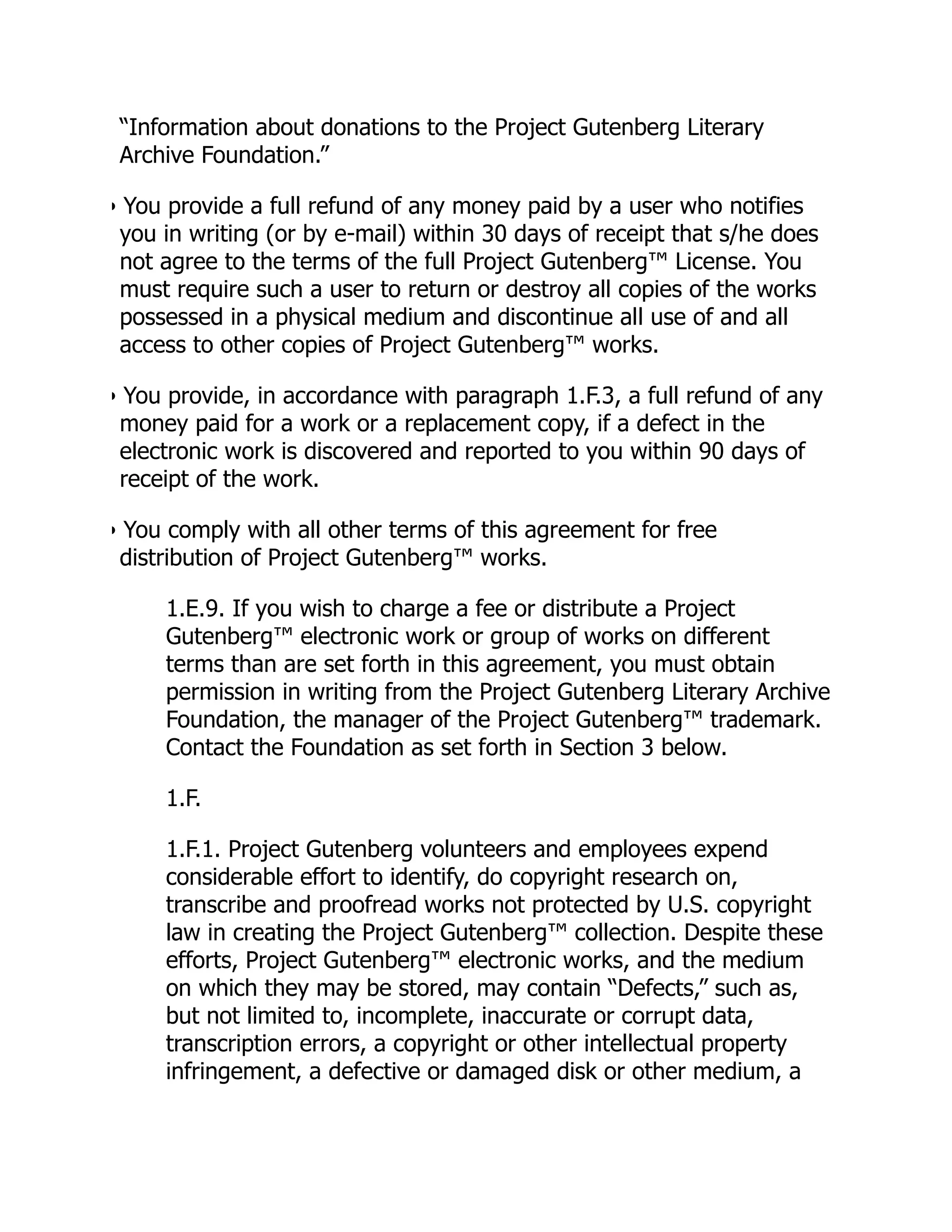 “Information about donations to the Project Gutenberg Literary
Archive Foundation.”
• You provide a full refund of any money paid by a user who notifies
you in writing (or by e-mail) within 30 days of receipt that s/he does
not agree to the terms of the full Project Gutenberg™ License. You
must require such a user to return or destroy all copies of the works
possessed in a physical medium and discontinue all use of and all
access to other copies of Project Gutenberg™ works.
• You provide, in accordance with paragraph 1.F.3, a full refund of any
money paid for a work or a replacement copy, if a defect in the
electronic work is discovered and reported to you within 90 days of
receipt of the work.
• You comply with all other terms of this agreement for free
distribution of Project Gutenberg™ works.
1.E.9. If you wish to charge a fee or distribute a Project
Gutenberg™ electronic work or group of works on different
terms than are set forth in this agreement, you must obtain
permission in writing from the Project Gutenberg Literary Archive
Foundation, the manager of the Project Gutenberg™ trademark.
Contact the Foundation as set forth in Section 3 below.
1.F.
1.F.1. Project Gutenberg volunteers and employees expend
considerable effort to identify, do copyright research on,
transcribe and proofread works not protected by U.S. copyright
law in creating the Project Gutenberg™ collection. Despite these
efforts, Project Gutenberg™ electronic works, and the medium
on which they may be stored, may contain “Defects,” such as,
but not limited to, incomplete, inaccurate or corrupt data,
transcription errors, a copyright or other intellectual property
infringement, a defective or damaged disk or other medium, a
 