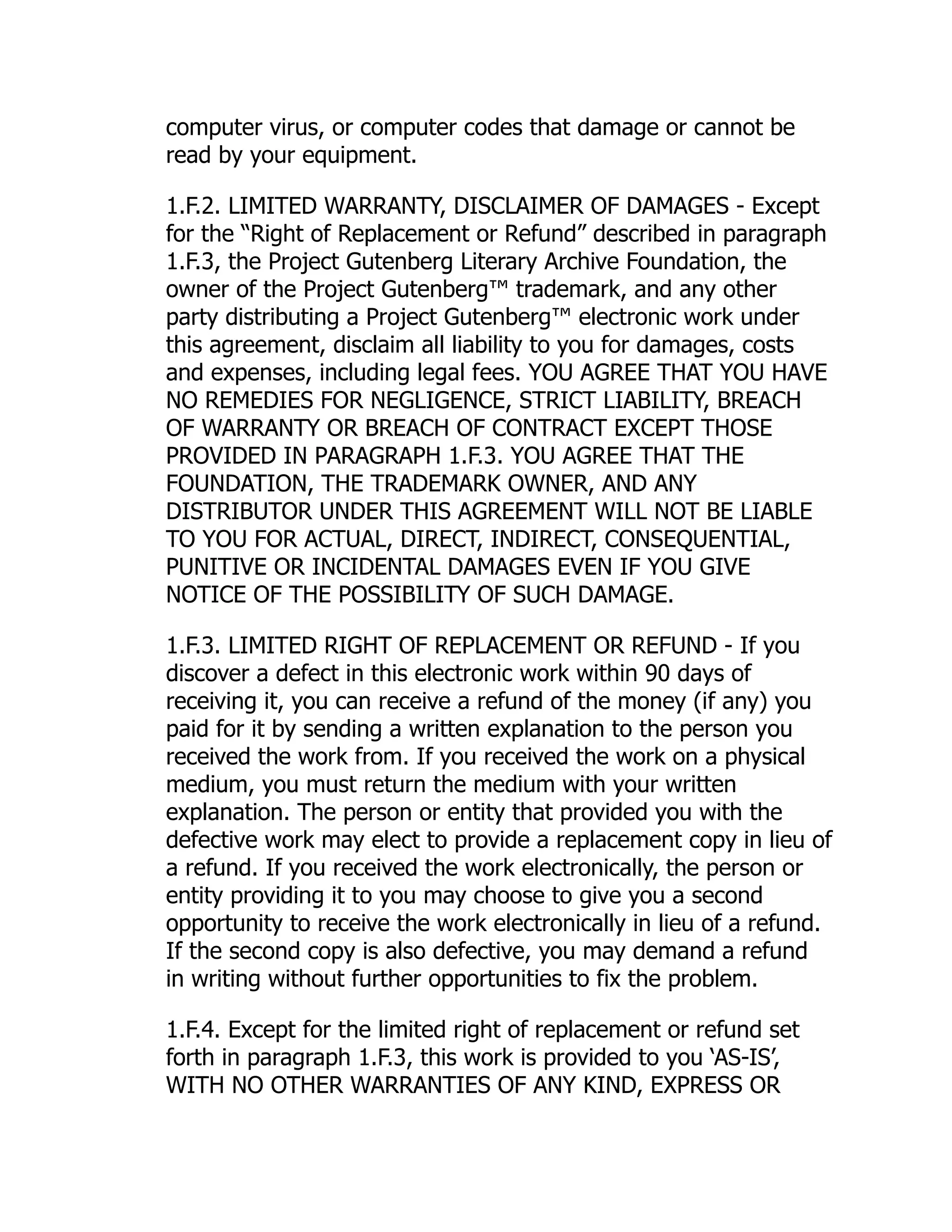 computer virus, or computer codes that damage or cannot be
read by your equipment.
1.F.2. LIMITED WARRANTY, DISCLAIMER OF DAMAGES - Except
for the “Right of Replacement or Refund” described in paragraph
1.F.3, the Project Gutenberg Literary Archive Foundation, the
owner of the Project Gutenberg™ trademark, and any other
party distributing a Project Gutenberg™ electronic work under
this agreement, disclaim all liability to you for damages, costs
and expenses, including legal fees. YOU AGREE THAT YOU HAVE
NO REMEDIES FOR NEGLIGENCE, STRICT LIABILITY, BREACH
OF WARRANTY OR BREACH OF CONTRACT EXCEPT THOSE
PROVIDED IN PARAGRAPH 1.F.3. YOU AGREE THAT THE
FOUNDATION, THE TRADEMARK OWNER, AND ANY
DISTRIBUTOR UNDER THIS AGREEMENT WILL NOT BE LIABLE
TO YOU FOR ACTUAL, DIRECT, INDIRECT, CONSEQUENTIAL,
PUNITIVE OR INCIDENTAL DAMAGES EVEN IF YOU GIVE
NOTICE OF THE POSSIBILITY OF SUCH DAMAGE.
1.F.3. LIMITED RIGHT OF REPLACEMENT OR REFUND - If you
discover a defect in this electronic work within 90 days of
receiving it, you can receive a refund of the money (if any) you
paid for it by sending a written explanation to the person you
received the work from. If you received the work on a physical
medium, you must return the medium with your written
explanation. The person or entity that provided you with the
defective work may elect to provide a replacement copy in lieu of
a refund. If you received the work electronically, the person or
entity providing it to you may choose to give you a second
opportunity to receive the work electronically in lieu of a refund.
If the second copy is also defective, you may demand a refund
in writing without further opportunities to fix the problem.
1.F.4. Except for the limited right of replacement or refund set
forth in paragraph 1.F.3, this work is provided to you ‘AS-IS’,
WITH NO OTHER WARRANTIES OF ANY KIND, EXPRESS OR
 