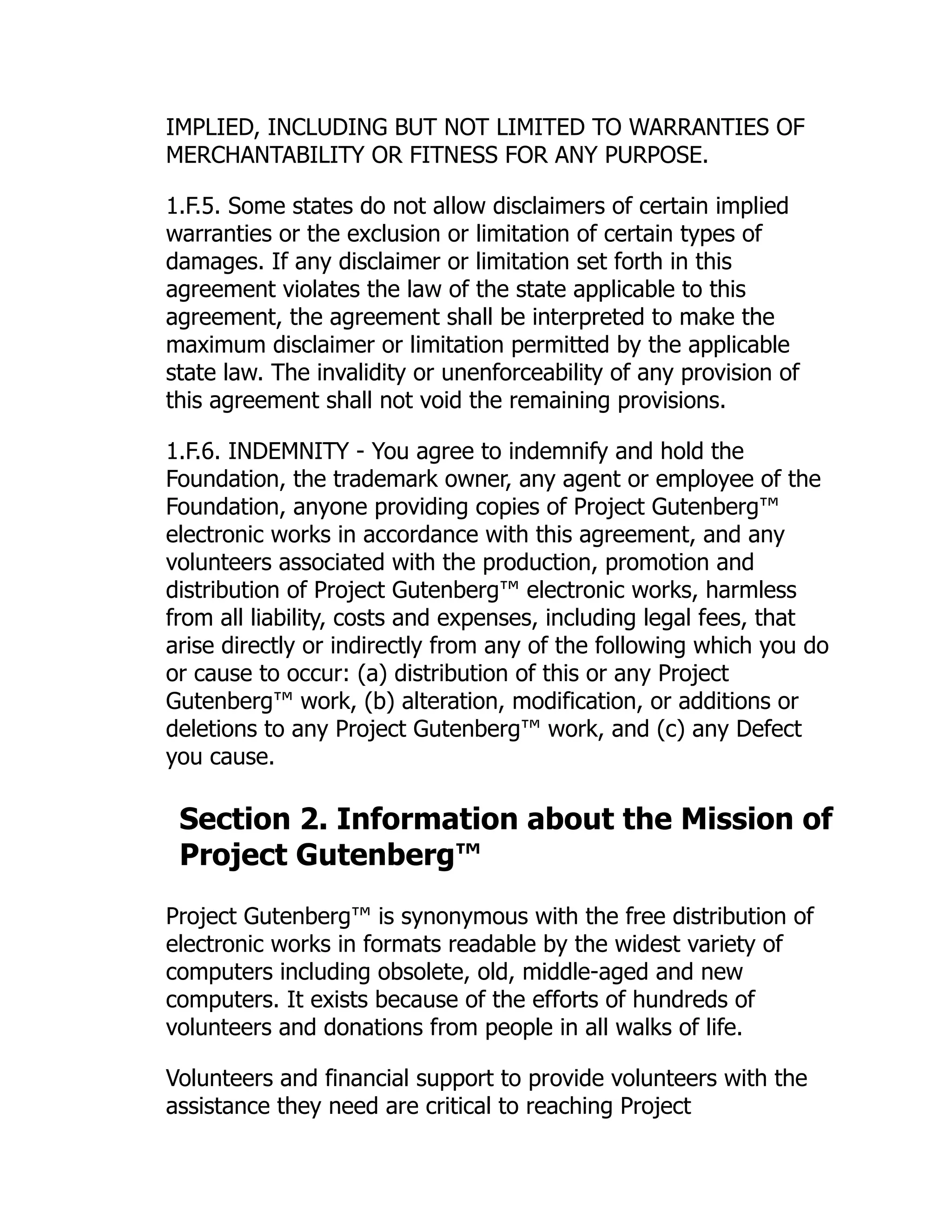 IMPLIED, INCLUDING BUT NOT LIMITED TO WARRANTIES OF
MERCHANTABILITY OR FITNESS FOR ANY PURPOSE.
1.F.5. Some states do not allow disclaimers of certain implied
warranties or the exclusion or limitation of certain types of
damages. If any disclaimer or limitation set forth in this
agreement violates the law of the state applicable to this
agreement, the agreement shall be interpreted to make the
maximum disclaimer or limitation permitted by the applicable
state law. The invalidity or unenforceability of any provision of
this agreement shall not void the remaining provisions.
1.F.6. INDEMNITY - You agree to indemnify and hold the
Foundation, the trademark owner, any agent or employee of the
Foundation, anyone providing copies of Project Gutenberg™
electronic works in accordance with this agreement, and any
volunteers associated with the production, promotion and
distribution of Project Gutenberg™ electronic works, harmless
from all liability, costs and expenses, including legal fees, that
arise directly or indirectly from any of the following which you do
or cause to occur: (a) distribution of this or any Project
Gutenberg™ work, (b) alteration, modification, or additions or
deletions to any Project Gutenberg™ work, and (c) any Defect
you cause.
Section 2. Information about the Mission of
Project Gutenberg™
Project Gutenberg™ is synonymous with the free distribution of
electronic works in formats readable by the widest variety of
computers including obsolete, old, middle-aged and new
computers. It exists because of the efforts of hundreds of
volunteers and donations from people in all walks of life.
Volunteers and financial support to provide volunteers with the
assistance they need are critical to reaching Project
 