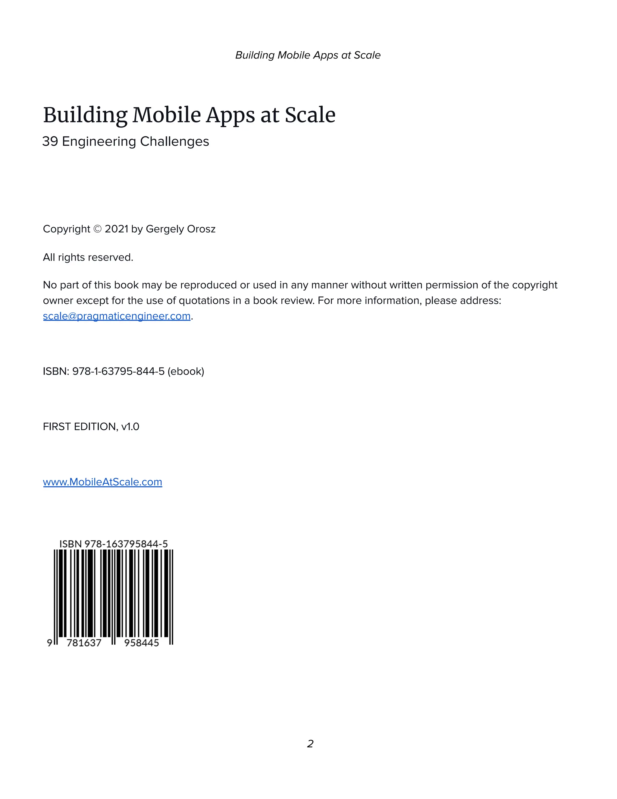 Building Mobile Apps at Scale
Building Mobile Apps at Scale
39 Engineering Challenges
Copyright © 2021 by Gergely Orosz
All rights reserved.
No part of this book may be reproduced or used in any manner without written permission of the copyright
owner except for the use of quotations in a book review. For more information, please address:
scale@pragmaticengineer.com.
ISBN: 978-1-63795-844-5 (ebook)
FIRST EDITION, v1.0
www.MobileAtScale.com
2
 