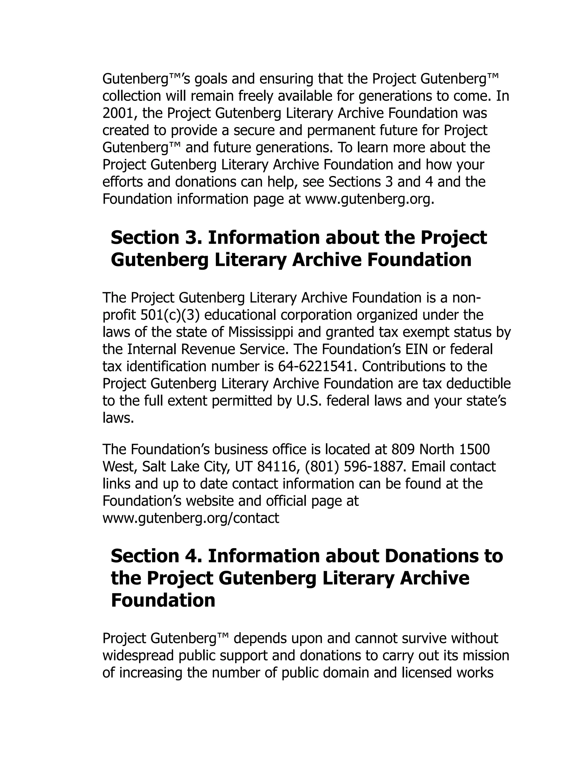 Gutenberg™’s goals and ensuring that the Project Gutenberg™
collection will remain freely available for generations to come. In
2001, the Project Gutenberg Literary Archive Foundation was
created to provide a secure and permanent future for Project
Gutenberg™ and future generations. To learn more about the
Project Gutenberg Literary Archive Foundation and how your
efforts and donations can help, see Sections 3 and 4 and the
Foundation information page at www.gutenberg.org.
Section 3. Information about the Project
Gutenberg Literary Archive Foundation
The Project Gutenberg Literary Archive Foundation is a non-
profit 501(c)(3) educational corporation organized under the
laws of the state of Mississippi and granted tax exempt status by
the Internal Revenue Service. The Foundation’s EIN or federal
tax identification number is 64-6221541. Contributions to the
Project Gutenberg Literary Archive Foundation are tax deductible
to the full extent permitted by U.S. federal laws and your state’s
laws.
The Foundation’s business office is located at 809 North 1500
West, Salt Lake City, UT 84116, (801) 596-1887. Email contact
links and up to date contact information can be found at the
Foundation’s website and official page at
www.gutenberg.org/contact
Section 4. Information about Donations to
the Project Gutenberg Literary Archive
Foundation
Project Gutenberg™ depends upon and cannot survive without
widespread public support and donations to carry out its mission
of increasing the number of public domain and licensed works
 