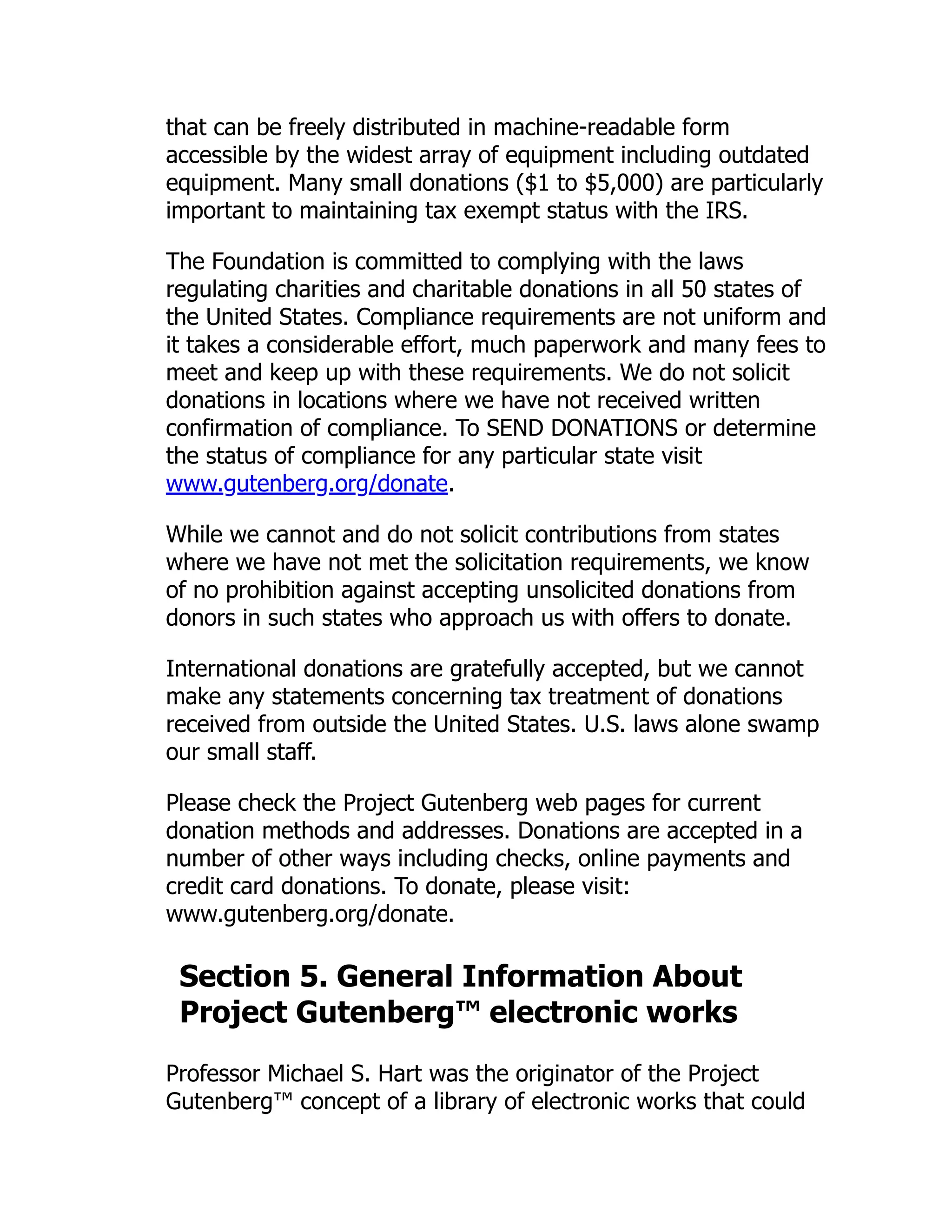 that can be freely distributed in machine-readable form
accessible by the widest array of equipment including outdated
equipment. Many small donations ($1 to $5,000) are particularly
important to maintaining tax exempt status with the IRS.
The Foundation is committed to complying with the laws
regulating charities and charitable donations in all 50 states of
the United States. Compliance requirements are not uniform and
it takes a considerable effort, much paperwork and many fees to
meet and keep up with these requirements. We do not solicit
donations in locations where we have not received written
confirmation of compliance. To SEND DONATIONS or determine
the status of compliance for any particular state visit
www.gutenberg.org/donate.
While we cannot and do not solicit contributions from states
where we have not met the solicitation requirements, we know
of no prohibition against accepting unsolicited donations from
donors in such states who approach us with offers to donate.
International donations are gratefully accepted, but we cannot
make any statements concerning tax treatment of donations
received from outside the United States. U.S. laws alone swamp
our small staff.
Please check the Project Gutenberg web pages for current
donation methods and addresses. Donations are accepted in a
number of other ways including checks, online payments and
credit card donations. To donate, please visit:
www.gutenberg.org/donate.
Section 5. General Information About
Project Gutenberg™ electronic works
Professor Michael S. Hart was the originator of the Project
Gutenberg™ concept of a library of electronic works that could
 
