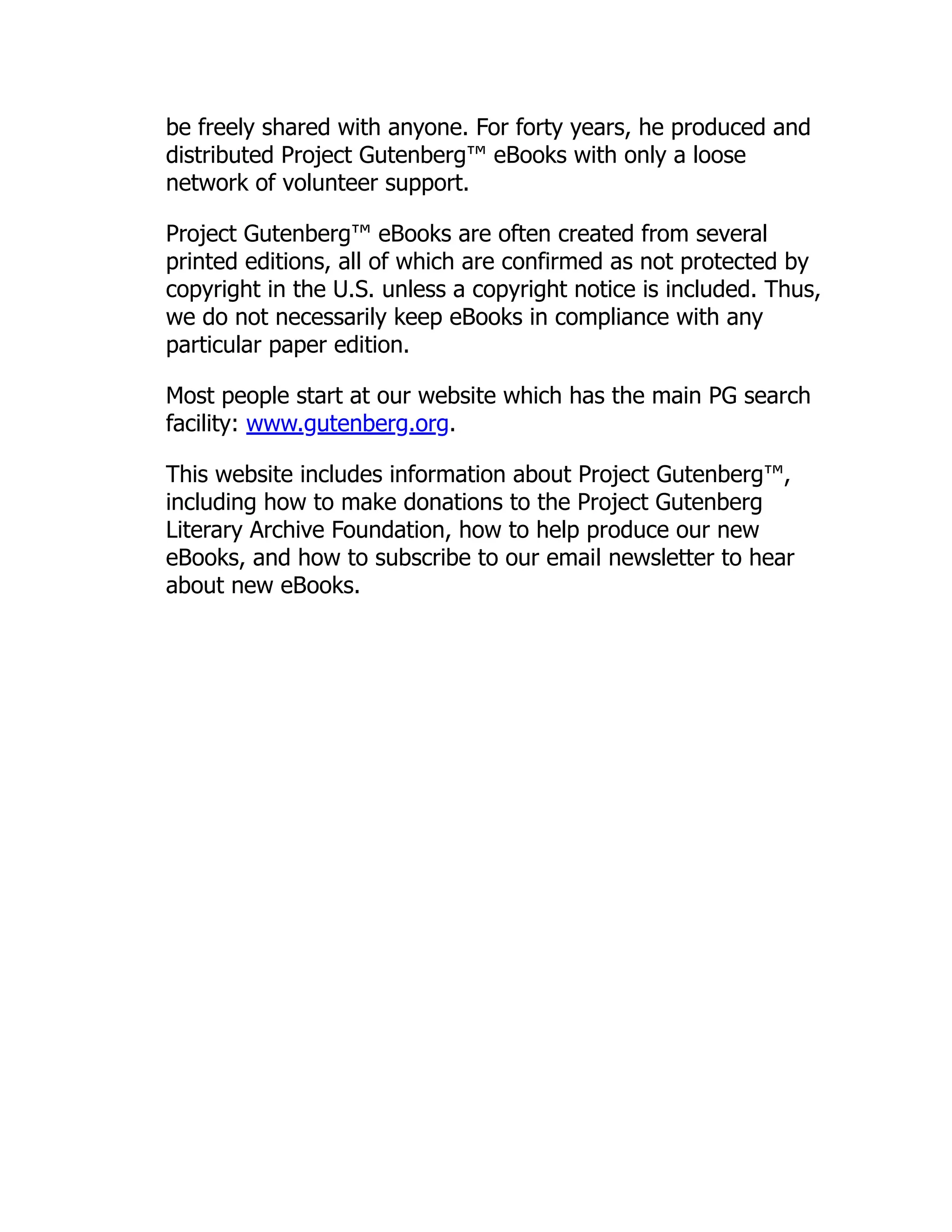 be freely shared with anyone. For forty years, he produced and
distributed Project Gutenberg™ eBooks with only a loose
network of volunteer support.
Project Gutenberg™ eBooks are often created from several
printed editions, all of which are confirmed as not protected by
copyright in the U.S. unless a copyright notice is included. Thus,
we do not necessarily keep eBooks in compliance with any
particular paper edition.
Most people start at our website which has the main PG search
facility: www.gutenberg.org.
This website includes information about Project Gutenberg™,
including how to make donations to the Project Gutenberg
Literary Archive Foundation, how to help produce our new
eBooks, and how to subscribe to our email newsletter to hear
about new eBooks.
 
