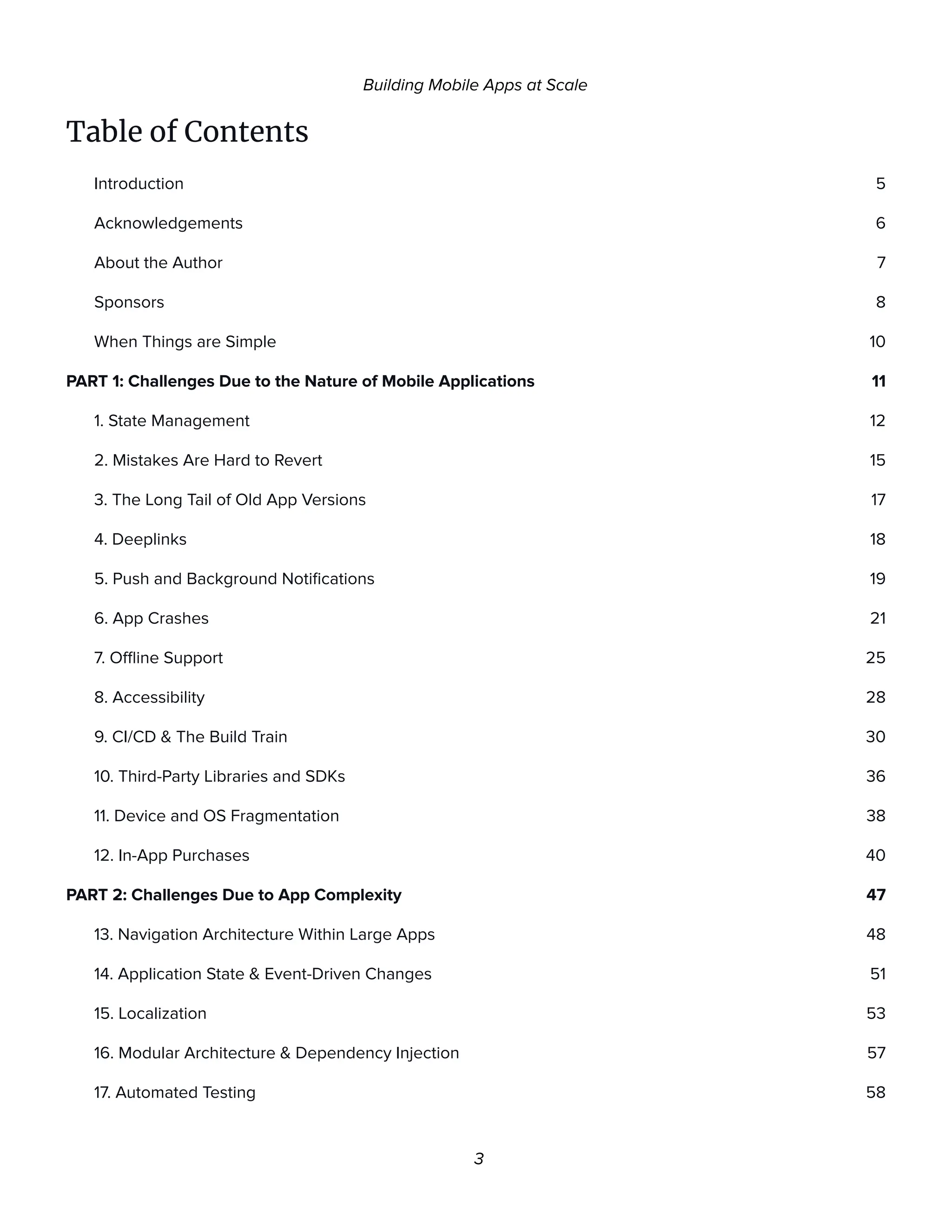 Building Mobile Apps at Scale
Table of Contents
Introduction 5
Acknowledgements 6
About the Author 7
Sponsors 8
When Things are Simple 10
PART 1: Challenges Due to the Nature of Mobile Applications 11
1. State Management 12
2. Mistakes Are Hard to Revert 15
3. The Long Tail of Old App Versions 17
4. Deeplinks 18
5. Push and Background Notifications 19
6. App Crashes 21
7. Offline Support 25
8. Accessibility 28
9. CI/CD & The Build Train 30
10. Third-Party Libraries and SDKs 36
11. Device and OS Fragmentation 38
12. In-App Purchases 40
PART 2: Challenges Due to App Complexity 47
13. Navigation Architecture Within Large Apps 48
14. Application State & Event-Driven Changes 51
15. Localization 53
16. Modular Architecture & Dependency Injection 57
17. Automated Testing 58
3
 