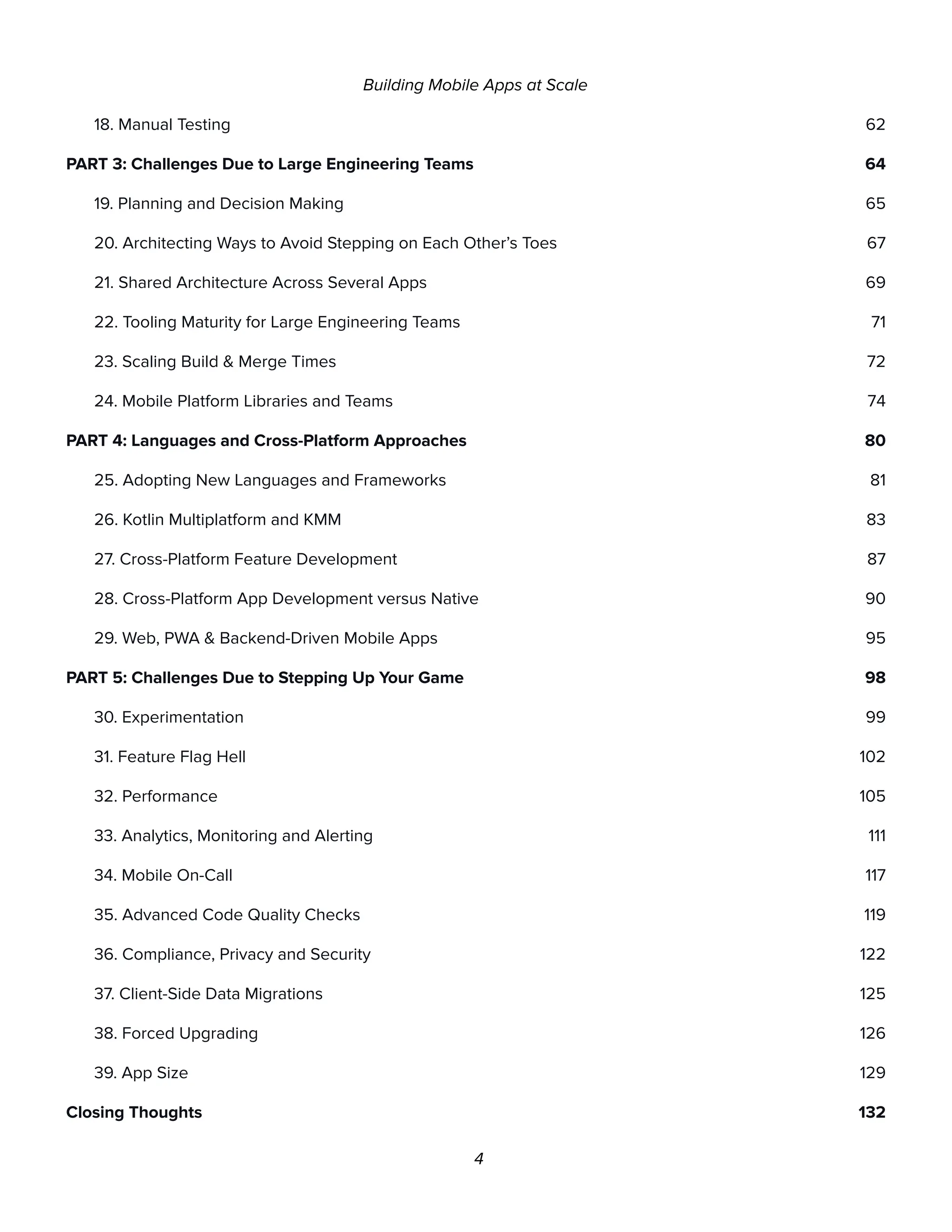 Building Mobile Apps at Scale
18. Manual Testing 62
PART 3: Challenges Due to Large Engineering Teams 64
19. Planning and Decision Making 65
20. Architecting Ways to Avoid Stepping on Each Other’s Toes 67
21. Shared Architecture Across Several Apps 69
22. Tooling Maturity for Large Engineering Teams 71
23. Scaling Build & Merge Times 72
24. Mobile Platform Libraries and Teams 74
PART 4: Languages and Cross-Platform Approaches 80
25. Adopting New Languages and Frameworks 81
26. Kotlin Multiplatform and KMM 83
27. Cross-Platform Feature Development 87
28. Cross-Platform App Development versus Native 90
29. Web, PWA & Backend-Driven Mobile Apps 95
PART 5: Challenges Due to Stepping Up Your Game 98
30. Experimentation 99
31. Feature Flag Hell 102
32. Performance 105
33. Analytics, Monitoring and Alerting 111
34. Mobile On-Call 117
35. Advanced Code Quality Checks 119
36. Compliance, Privacy and Security 122
37. Client-Side Data Migrations 125
38. Forced Upgrading 126
39. App Size 129
Closing Thoughts 132
4
 