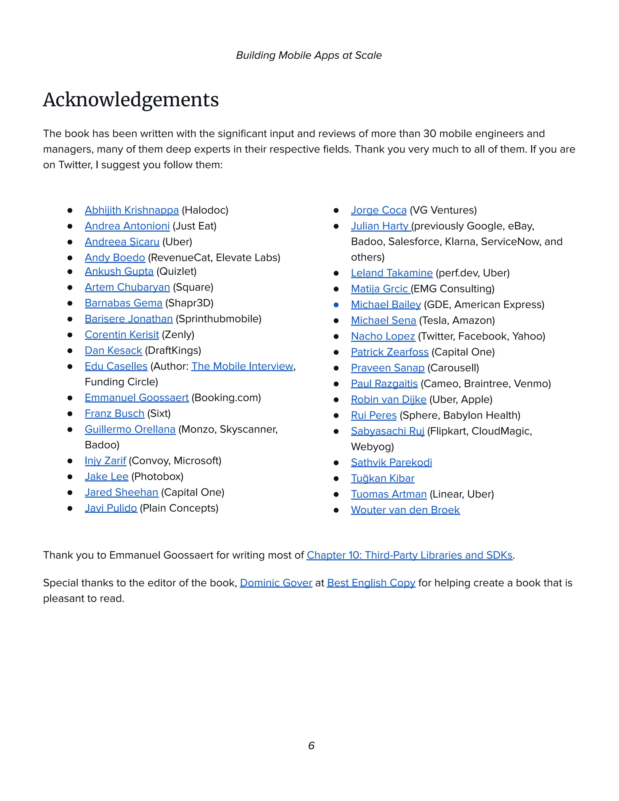 Building Mobile Apps at Scale
Acknowledgements
The book has been written with the significant input and reviews of more than 30 mobile engineers and
managers, many of them deep experts in their respective fields. Thank you very much to all of them. If you are
on Twitter, I suggest you follow them:
● Abhijith Krishnappa (Halodoc)
● Andrea Antonioni (Just Eat)
● Andreea Sicaru (Uber)
● Andy Boedo (RevenueCat, Elevate Labs)
● Ankush Gupta (Quizlet)
● Artem Chubaryan (Square)
● Barnabas Gema (Shapr3D)
● Barisere Jonathan (Sprinthubmobile)
● Corentin Kerisit (Zenly)
● Dan Kesack (DraftKings)
● Edu Caselles (Author: The Mobile Interview,
Funding Circle)
● Emmanuel Goossaert (Booking.com)
● Franz Busch (Sixt)
● Guillermo Orellana (Monzo, Skyscanner,
Badoo)
● Injy Zarif (Convoy, Microsoft)
● Jake Lee (Photobox)
● Jared Sheehan (Capital One)
● Javi Pulido (Plain Concepts)
● Jorge Coca (VG Ventures)
● Julian Harty (previously Google, eBay,
Badoo, Salesforce, Klarna, ServiceNow, and
others)
● Leland Takamine (perf.dev, Uber)
● Matija Grcic (EMG Consulting)
● Michael Bailey (GDE, American Express)
● Michael Sena (Tesla, Amazon)
● Nacho Lopez (Twitter, Facebook, Yahoo)
● Patrick Zearfoss (Capital One)
● Praveen Sanap (Carousell)
● Paul Razgaitis (Cameo, Braintree, Venmo)
● Robin van Dijke (Uber, Apple)
● Rui Peres (Sphere, Babylon Health)
● Sabyasachi Ruj (Flipkart, CloudMagic,
Webyog)
● Sathvik Parekodi
● Tuğkan Kibar
● Tuomas Artman (Linear, Uber)
● Wouter van den Broek
Thank you to Emmanuel Goossaert for writing most of Chapter 10: Third-Party Libraries and SDKs.
Special thanks to the editor of the book, Dominic Gover at Best English Copy for helping create a book that is
pleasant to read.
6
 