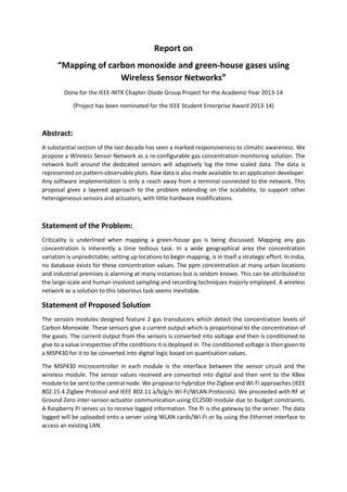 Report on
“Mapping of carbon monoxide and green-house gases using
Wireless Sensor Networks”
Done for the IEEE-NITK Chapter Diode Group Project for the Academic Year 2013-14
(Project has been nominated for the IEEE Student Enterprise Award 2013-14)
Abstract:
A substantial section of the last decade has seen a marked responsiveness to climatic awareness. We
propose a Wireless Sensor Network as a re-configurable gas concentration monitoring solution. The
network built around the dedicated sensors will adaptively log the time scaled data. The data is
represented on pattern-observable plots. Raw data is also made available to an application developer.
Any software implementation is only a reach away from a terminal connected to the network. This
proposal gives a layered approach to the problem extending on the scalability, to support other
heterogeneous sensors and actuators, with little hardware modifications.
Statement of the Problem:
Criticality is underlined when mapping a green-house gas is being discussed. Mapping any gas
concentration is inherently a time tedious task. In a wide geographical area the concentration
variation is unpredictable; setting up locations to begin mapping, is in itself a strategic effort. In India,
no database exists for these concentration values. The ppm concentration at many urban locations
and industrial premises is alarming at many instances but is seldom known. This can be attributed to
the large-scale and human involved sampling and recording techniques majorly employed. A wireless
network as a solution to this laborious task seems inevitable.
Statement of Proposed Solution
The sensors modules designed feature 2 gas transducers which detect the concentration levels of
Carbon Monoxide. These sensors give a current output which is proportional to the concentration of
the gases. The current output from the sensors is converted into voltage and then is conditioned to
give to a value irrespective of the conditions it is deployed in. The conditioned voltage is then given to
a MSP430 for it to be converted into digital logic based on quantisation values.
The MSP430 microcontroller in each module is the interface between the sensor circuit and the
wireless module. The sensor values received are converted into digital and then sent to the XBee
module to be sent to the central node. We propose to hybridize the Zigbee and Wi-Fi approaches (IEEE
802.15.4 Zigbee Protocol and IEEE 802.11 a/b/g/n Wi-Fi/WLAN Protocols). We proceeded with RF at
Ground Zero inter-sensor-actuator communication using CC2500 module due to budget constraints.
A Raspberry Pi serves us to receive logged information. The Pi is the gateway to the server. The data
logged will be uploaded onto a server using WLAN cards/Wi-Fi or by using the Ethernet interface to
access an existing LAN.
 