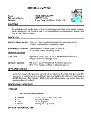 CURRICULUM VITAE
Name : HAFIZ ABDUL RAFAY
Telephone Number : +917-527101554
Address : Trojan Camp Jabal Hafeet Al Ain, UAE
OBJECTIVE
To be able to work and be a part of your prestigious company that would further enhance
the knowledge and the discipline built in me and would give me inopportunity to learn and
handle new things and tasks.
EDUCATION
DAE (Civil Engineering): Diploma of Associate Engineering in Civil technology 2011-
2014 From Punjab Technical Board Lahore
Matriculation (Science): Matriculation in Science subject in 2010-2011
From Govt. Higher Secondary School
Technical Education
Auto CAD: Diploma of AutoCAD (2D & 3D) in 2014 from Government of
Punjab Vocational Training Council
Computer Courses: MS Excel, Power Point and MS Word short Course in
2013 From Pakistan Institute of Computer Science
KEY QUALIFICATIONS
More than 2 years of experience working with private firms & United Arab Emirates. My
experience is included working at different stages of building development including as a
QA/QC Engineer, Site Engineer, GRC Work and implementation, as well as being the
representative of the client.
PROFASIONAL EXPERIENCE
PRESENT:-
 Hi-Tech Concrete Products LLC
 Address : PO BOX 109200, Abu Dhabi, UAE
 TEL : +971-2-550-9112
 Title : QA/QC Engineer
 Period : January 2015 up to date
DUTIES & RESPONSIBILITIES:
 