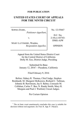 FOR PUBLICATION
UNITED STATES COURT OF APPEALS
FOR THE NINTH CIRCUIT
SOPHIA DAIRE,
Petitioner-Appellant,
v.
MARY LATTIMORE, Warden,
Respondent-Appellee.
No. 12-55667
D.C. No.
2:10-cv-03743-
DMG-AJW
OPINION
Appeal from the United States District Court
for the Central District of California
Dolly M. Gee, District Judge, Presiding
Submitted En Banc
January 12, 2016*
—Pasadena, California
Filed February 9, 2016
Before: Sidney R. Thomas, Chief Judge, Stephen
Reinhardt, M. Margaret McKeown, Richard C. Tallman,
Johnnie B. Rawlinson, Jay S. Bybee, Consuelo M.
Callahan, Carlos T. Bea, N. Randy Smith, Mary H.
Murguia and Paul J. Watford, Circuit Judges.
Per Curiam Opinion
*
The en banc court unanimously concludes this case is suitable for
decision without oral argument. See Fed. R. App. P. 34(a)(2).
 