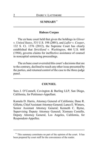 DAIRE V. LATTIMORE2
SUMMARY**
Habeas Corpus
The en banc court held that given the holdings in Glover
v. United States, 531 U.S. 198 (2001), and Lafler v. Cooper,
132 S. Ct. 1376 (2012), the Supreme Court has clearly
established that Strickland v. Washington, 466 U.S. 668
(1984), governs claims for ineffective assistance of counsel
in noncapital sentencing proceedings.
The en banc court overruled this court’s decisions that are
to the contrary, declined to reach any other issue presented by
the parties, and returned control of the case to the three-judge
panel.
COUNSEL
Sara J. O’Connell, Covington & Burling LLP, San Diego,
California, for Petitioner-Appellant.
Kamala D. Harris, Attorney General of California; Dane R.
Gillette, Chief Assistant AttorneyGeneral; Lance E. Winters,
Senior Assistant Attorney General; Kenneth C. Byrne,
Supervising Deputy Attorney General; Xiomara Costello,
Deputy Attorney General, Los Angeles, California, for
Respondent-Appellee.
**
This summary constitutes no part of the opinion of the court. It has
been prepared by court staff for the convenience of the reader.
 