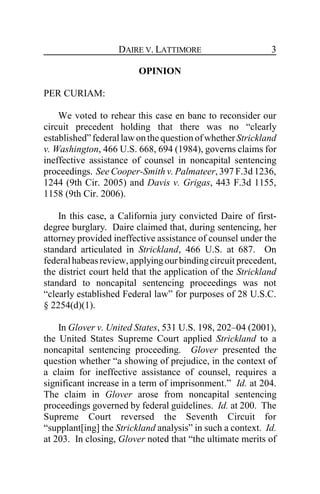 DAIRE V. LATTIMORE 3
OPINION
PER CURIAM:
We voted to rehear this case en banc to reconsider our
circuit precedent holding that there was no “clearly
established”federallawonthequestion ofwhetherStrickland
v. Washington, 466 U.S. 668, 694 (1984), governs claims for
ineffective assistance of counsel in noncapital sentencing
proceedings. See Cooper-Smith v. Palmateer, 397 F.3d 1236,
1244 (9th Cir. 2005) and Davis v. Grigas, 443 F.3d 1155,
1158 (9th Cir. 2006).
In this case, a California jury convicted Daire of first-
degree burglary. Daire claimed that, during sentencing, her
attorney provided ineffective assistance of counsel under the
standard articulated in Strickland, 466 U.S. at 687. On
federalhabeasreview,applyingourbindingcircuit precedent,
the district court held that the application of the Strickland
standard to noncapital sentencing proceedings was not
“clearly established Federal law” for purposes of 28 U.S.C.
§ 2254(d)(1).
In Glover v. United States, 531 U.S. 198, 202–04 (2001),
the United States Supreme Court applied Strickland to a
noncapital sentencing proceeding. Glover presented the
question whether “a showing of prejudice, in the context of
a claim for ineffective assistance of counsel, requires a
significant increase in a term of imprisonment.” Id. at 204.
The claim in Glover arose from noncapital sentencing
proceedings governed by federal guidelines. Id. at 200. The
Supreme Court reversed the Seventh Circuit for
“supplant[ing] the Strickland analysis” in such a context. Id.
at 203. In closing, Glover noted that “the ultimate merits of
 