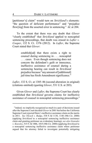 DAIRE V. LATTIMORE4
[petitioner’s] claim” would turn on Strickland’s elements:
“the question of deficient performance” and “prejudice
flow[ing] from the asserted error in sentencing.” Id. at 204.
To the extent that there was any doubt that Glover
“clearly established” that Strickland applied to noncapital
sentencing proceedings, that doubt was erased in Lafler v.
Cooper, 132 S. Ct. 1376 (2012). In Lafler, the Supreme
Court stated that Glover:
establish[ed] that there exists a right to
counsel during sentencing in . . . noncapital
. . . cases. Even though sentencing does not
concern the defendant’s guilt or innocence,
ineffective assistance of counsel during a
sentencing hearing can result in Strickland
prejudicebecause“anyamount of [additional]
jail time has Sixth Amendment significance.”
Lafler, 132 S. Ct. at 1385–86 (second alteration in original)
(citations omitted) (quoting Glover, 531 U.S. at 203).
Given Glover and Lafler, the Supreme Court has clearly
established that Strickland governs claims for ineffective
assistance of counsel in noncapital sentencing proceedings.1
1
Indeed, we implicitly recognized as much in a pair of decisions issued
after the Supreme Court decided Glover in 2001 but before the California
Supreme Court rejected Daire’s ineffective assistance claim on the merits
in 2011. See Tilcock v. Budge, 538 F.3d 1138, 1146 (9th Cir. 2008)
(applying Strickland to a noncapital sentencing ineffective assistance
claim and granting petitioner an evidentiary hearing); see also Gonzalez
v. Knowles, 515 F.3d 1006, 1015 (9th Cir. 2008) (applying Strickland to
a noncapital sentencing ineffective assistance claim where petitioner
argued that his attorney failed to investigate potentially mitigating
 