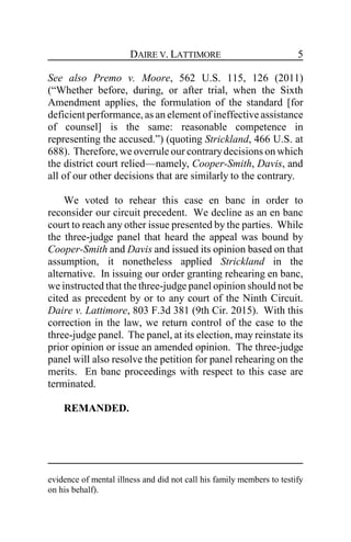 DAIRE V. LATTIMORE 5
See also Premo v. Moore, 562 U.S. 115, 126 (2011)
(“Whether before, during, or after trial, when the Sixth
Amendment applies, the formulation of the standard [for
deficient performance,as an element of ineffective assistance
of counsel] is the same: reasonable competence in
representing the accused.”) (quoting Strickland, 466 U.S. at
688). Therefore,we overrule our contrarydecisions on which
the district court relied—namely, Cooper-Smith, Davis, and
all of our other decisions that are similarly to the contrary.
We voted to rehear this case en banc in order to
reconsider our circuit precedent. We decline as an en banc
court to reach any other issue presented by the parties. While
the three-judge panel that heard the appeal was bound by
Cooper-Smith and Davis and issued its opinion based on that
assumption, it nonetheless applied Strickland in the
alternative. In issuing our order granting rehearing en banc,
we instructed that the three-judge panel opinion should not be
cited as precedent by or to any court of the Ninth Circuit.
Daire v. Lattimore, 803 F.3d 381 (9th Cir. 2015). With this
correction in the law, we return control of the case to the
three-judge panel. The panel, at its election, may reinstate its
prior opinion or issue an amended opinion. The three-judge
panel will also resolve the petition for panel rehearing on the
merits. En banc proceedings with respect to this case are
terminated.
REMANDED.
evidence of mental illness and did not call his family members to testify
on his behalf).
 