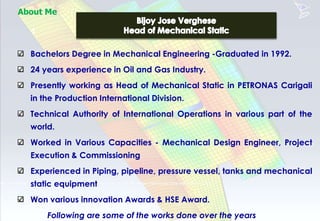 About Me
1
Bachelors Degree in Mechanical Engineering -Graduated in 1992.
24 years experience in Oil and Gas Industry.
Presently working as Head of Mechanical Static in PETRONAS Carigali
in the Production International Division.
Technical Authority of International Operations in various part of the
world.
Worked in Various Capacities - Mechanical Design Engineer, Project
Execution & Commissioning
Experienced in Piping, pipeline, pressure vessel, tanks and mechanical
static equipment
Won various innovation Awards & HSE Award.
Following are some of the works done over the years
 
