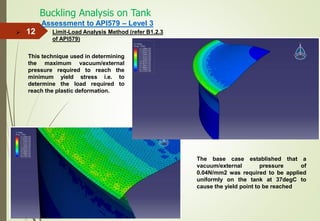Buckling Analysis on Tank
12
Assessment to API579 – Level 3
Limit-Load Analysis Method (refer B1.2.3
of API579)

This technique used in determining
the maximum vacuum/external
pressure required to reach the
minimum yield stress i.e. to
determine the load required to
reach the plastic deformation.
The base case established that a
vacuum/external pressure of
0.04N/mm2 was required to be applied
uniformly on the tank at 37degC to
cause the yield point to be reached
 