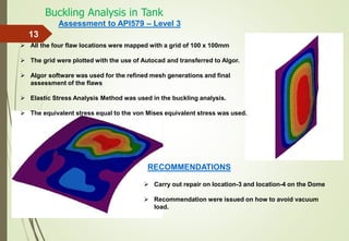 Buckling Analysis in Tank
13
 All the four flaw locations were mapped with a grid of 100 x 100mm
 The grid were plotted with the use of Autocad and transferred to Algor.
 Algor software was used for the refined mesh generations and final
assessment of the flaws
 Elastic Stress Analysis Method was used in the buckling analysis.
 The equivalent stress equal to the von Mises equivalent stress was used.
Assessment to API579 – Level 3
 Carry out repair on location-3 and location-4 on the Dome
 Recommendation were issued on how to avoid vacuum
load.
RECOMMENDATIONS
 