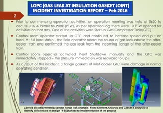  Prior to commencing operation activities, an operation meeting was held at 0630 to
discuss JHA & Permit to Work (PTW). As per operation log there were 10 PTW opened for
activities on that day. One of the activities were Startup Gas Compressor Train(GTC).
 Control room operator started up GTC and continued to increase speed and put on
load. At full load status , the field operator heard the sound of gas leak above the after-
cooler train and confirmed the gas leak from the incoming flange of the after-cooler
train.
 Control room operator activated Plant Shutdown manually and the GTC was
immediately stopped – the pressure immediately was reduced to 0 psi.
 As a result of this incident, 3 flange gaskets of inlet cooler GTC were damage in normal
operating condition.
3/23/2016
2
Carried out Axisymmetric contact flange leak analysis- Finite Element Analysis and Caesar II analysis to
identify deficiencies in design - FEED phase to implementation of the project
 